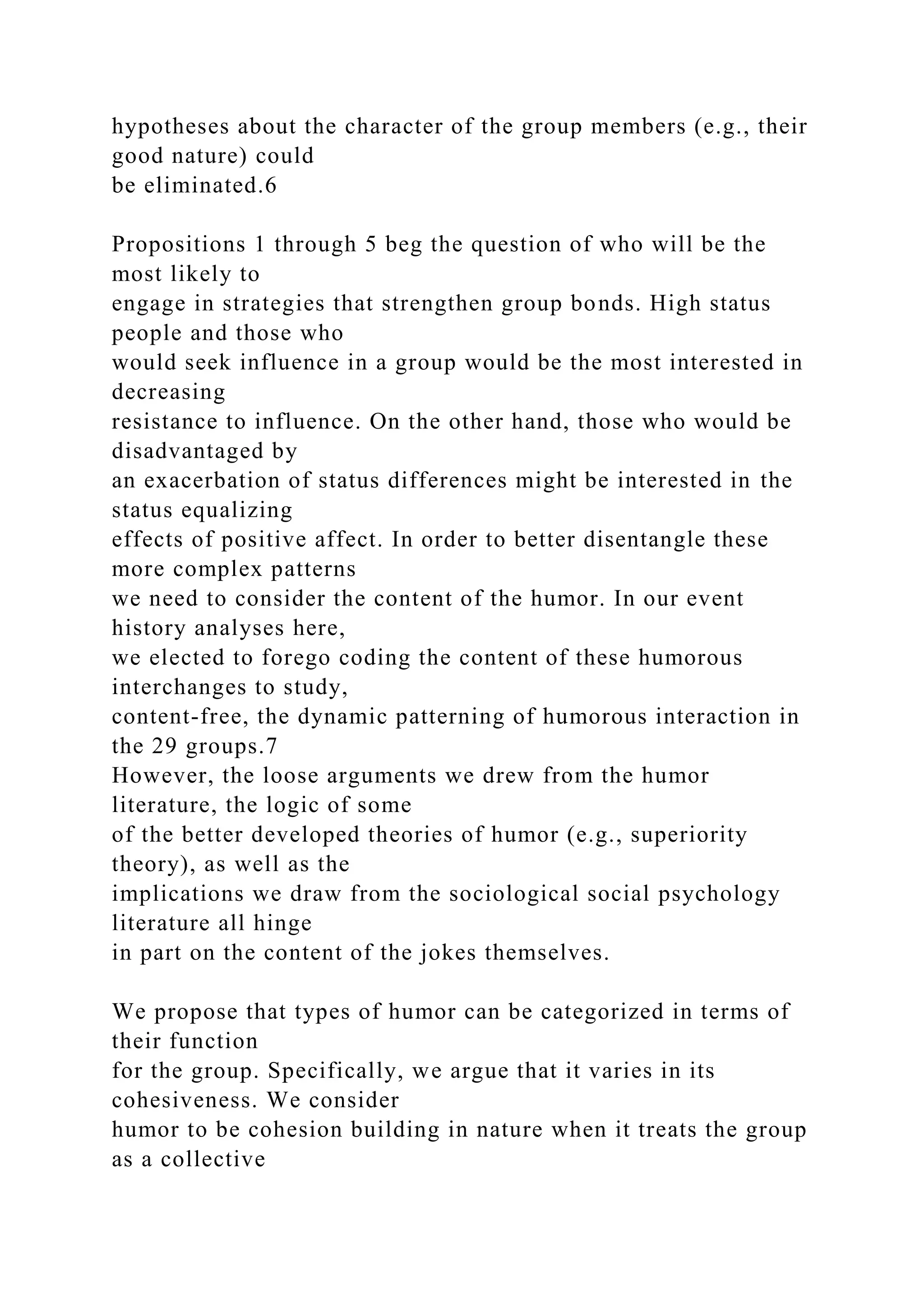 hypotheses about the character of the group members (e.g., their
good nature) could
be eliminated.6
Propositions 1 through 5 beg the question of who will be the
most likely to
engage in strategies that strengthen group bonds. High status
people and those who
would seek influence in a group would be the most interested in
decreasing
resistance to influence. On the other hand, those who would be
disadvantaged by
an exacerbation of status differences might be interested in the
status equalizing
effects of positive affect. In order to better disentangle these
more complex patterns
we need to consider the content of the humor. In our event
history analyses here,
we elected to forego coding the content of these humorous
interchanges to study,
content-free, the dynamic patterning of humorous interaction in
the 29 groups.7
However, the loose arguments we drew from the humor
literature, the logic of some
of the better developed theories of humor (e.g., superiority
theory), as well as the
implications we draw from the sociological social psychology
literature all hinge
in part on the content of the jokes themselves.
We propose that types of humor can be categorized in terms of
their function
for the group. Specifically, we argue that it varies in its
cohesiveness. We consider
humor to be cohesion building in nature when it treats the group
as a collective
 