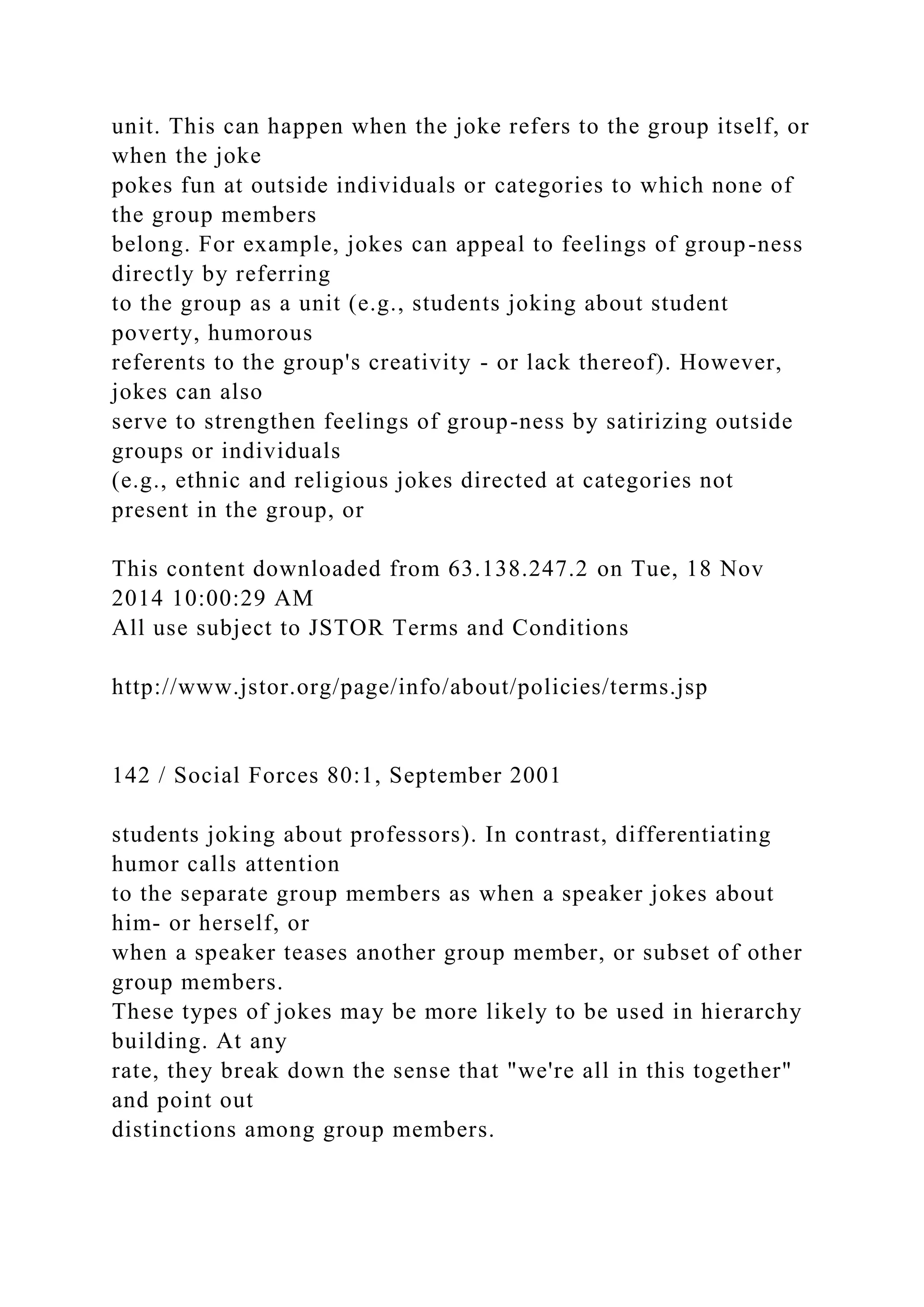 unit. This can happen when the joke refers to the group itself, or
when the joke
pokes fun at outside individuals or categories to which none of
the group members
belong. For example, jokes can appeal to feelings of group-ness
directly by referring
to the group as a unit (e.g., students joking about student
poverty, humorous
referents to the group's creativity - or lack thereof). However,
jokes can also
serve to strengthen feelings of group-ness by satirizing outside
groups or individuals
(e.g., ethnic and religious jokes directed at categories not
present in the group, or
This content downloaded from 63.138.247.2 on Tue, 18 Nov
2014 10:00:29 AM
All use subject to JSTOR Terms and Conditions
http://www.jstor.org/page/info/about/policies/terms.jsp
142 / Social Forces 80:1, September 2001
students joking about professors). In contrast, differentiating
humor calls attention
to the separate group members as when a speaker jokes about
him- or herself, or
when a speaker teases another group member, or subset of other
group members.
These types of jokes may be more likely to be used in hierarchy
building. At any
rate, they break down the sense that "we're all in this together"
and point out
distinctions among group members.
 