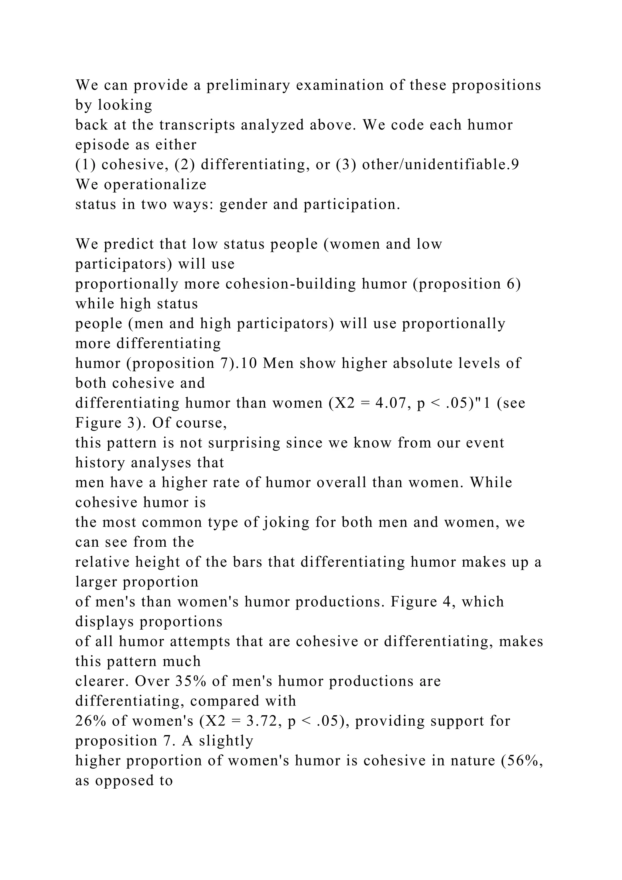 We can provide a preliminary examination of these propositions
by looking
back at the transcripts analyzed above. We code each humor
episode as either
(1) cohesive, (2) differentiating, or (3) other/unidentifiable.9
We operationalize
status in two ways: gender and participation.
We predict that low status people (women and low
participators) will use
proportionally more cohesion-building humor (proposition 6)
while high status
people (men and high participators) will use proportionally
more differentiating
humor (proposition 7).10 Men show higher absolute levels of
both cohesive and
differentiating humor than women (X2 = 4.07, p < .05)"1 (see
Figure 3). Of course,
this pattern is not surprising since we know from our event
history analyses that
men have a higher rate of humor overall than women. While
cohesive humor is
the most common type of joking for both men and women, we
can see from the
relative height of the bars that differentiating humor makes up a
larger proportion
of men's than women's humor productions. Figure 4, which
displays proportions
of all humor attempts that are cohesive or differentiating, makes
this pattern much
clearer. Over 35% of men's humor productions are
differentiating, compared with
26% of women's (X2 = 3.72, p < .05), providing support for
proposition 7. A slightly
higher proportion of women's humor is cohesive in nature (56%,
as opposed to
 