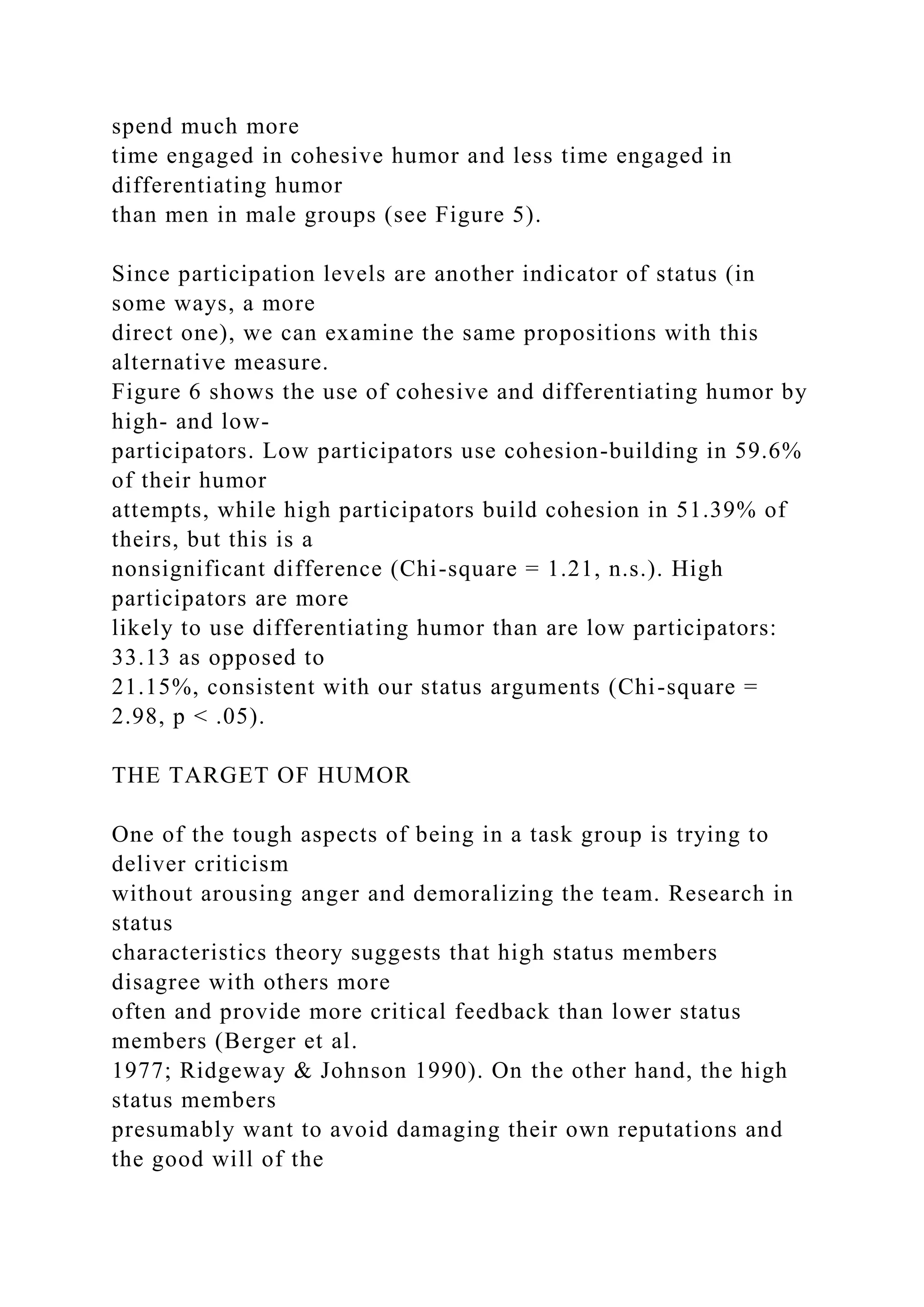 spend much more
time engaged in cohesive humor and less time engaged in
differentiating humor
than men in male groups (see Figure 5).
Since participation levels are another indicator of status (in
some ways, a more
direct one), we can examine the same propositions with this
alternative measure.
Figure 6 shows the use of cohesive and differentiating humor by
high- and low-
participators. Low participators use cohesion-building in 59.6%
of their humor
attempts, while high participators build cohesion in 51.39% of
theirs, but this is a
nonsignificant difference (Chi-square = 1.21, n.s.). High
participators are more
likely to use differentiating humor than are low participators:
33.13 as opposed to
21.15%, consistent with our status arguments (Chi-square =
2.98, p < .05).
THE TARGET OF HUMOR
One of the tough aspects of being in a task group is trying to
deliver criticism
without arousing anger and demoralizing the team. Research in
status
characteristics theory suggests that high status members
disagree with others more
often and provide more critical feedback than lower status
members (Berger et al.
1977; Ridgeway & Johnson 1990). On the other hand, the high
status members
presumably want to avoid damaging their own reputations and
the good will of the
 