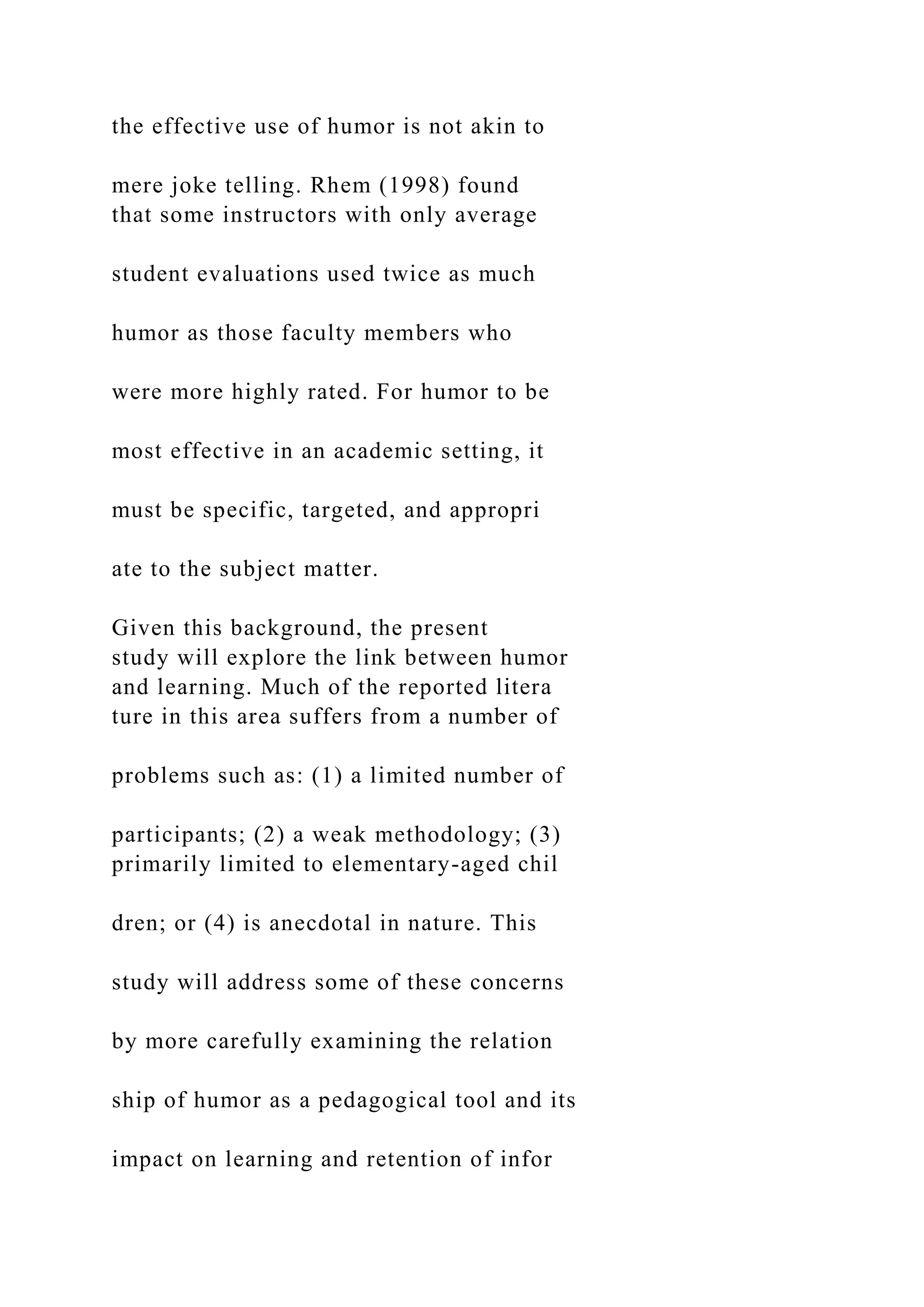 the effective use of humor is not akin to
mere joke telling. Rhem (1998) found
that some instructors with only average
student evaluations used twice as much
humor as those faculty members who
were more highly rated. For humor to be
most effective in an academic setting, it
must be specific, targeted, and appropri
ate to the subject matter.
Given this background, the present
study will explore the link between humor
and learning. Much of the reported litera
ture in this area suffers from a number of
problems such as: (1) a limited number of
participants; (2) a weak methodology; (3)
primarily limited to elementary-aged chil
dren; or (4) is anecdotal in nature. This
study will address some of these concerns
by more carefully examining the relation
ship of humor as a pedagogical tool and its
impact on learning and retention of infor
 