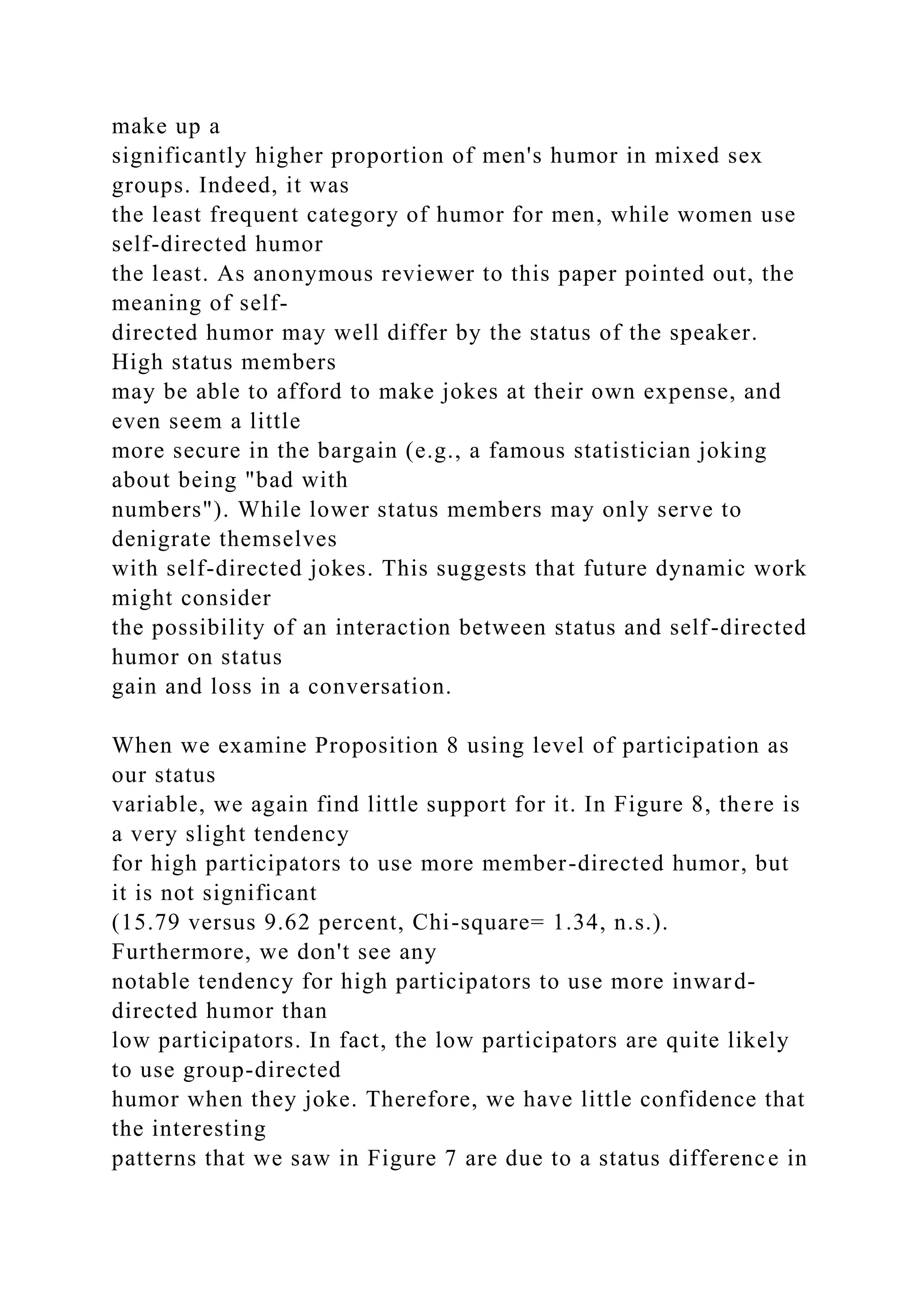 make up a
significantly higher proportion of men's humor in mixed sex
groups. Indeed, it was
the least frequent category of humor for men, while women use
self-directed humor
the least. As anonymous reviewer to this paper pointed out, the
meaning of self-
directed humor may well differ by the status of the speaker.
High status members
may be able to afford to make jokes at their own expense, and
even seem a little
more secure in the bargain (e.g., a famous statistician joking
about being "bad with
numbers"). While lower status members may only serve to
denigrate themselves
with self-directed jokes. This suggests that future dynamic work
might consider
the possibility of an interaction between status and self-directed
humor on status
gain and loss in a conversation.
When we examine Proposition 8 using level of participation as
our status
variable, we again find little support for it. In Figure 8, there is
a very slight tendency
for high participators to use more member-directed humor, but
it is not significant
(15.79 versus 9.62 percent, Chi-square= 1.34, n.s.).
Furthermore, we don't see any
notable tendency for high participators to use more inward-
directed humor than
low participators. In fact, the low participators are quite likely
to use group-directed
humor when they joke. Therefore, we have little confidence that
the interesting
patterns that we saw in Figure 7 are due to a status difference in
 