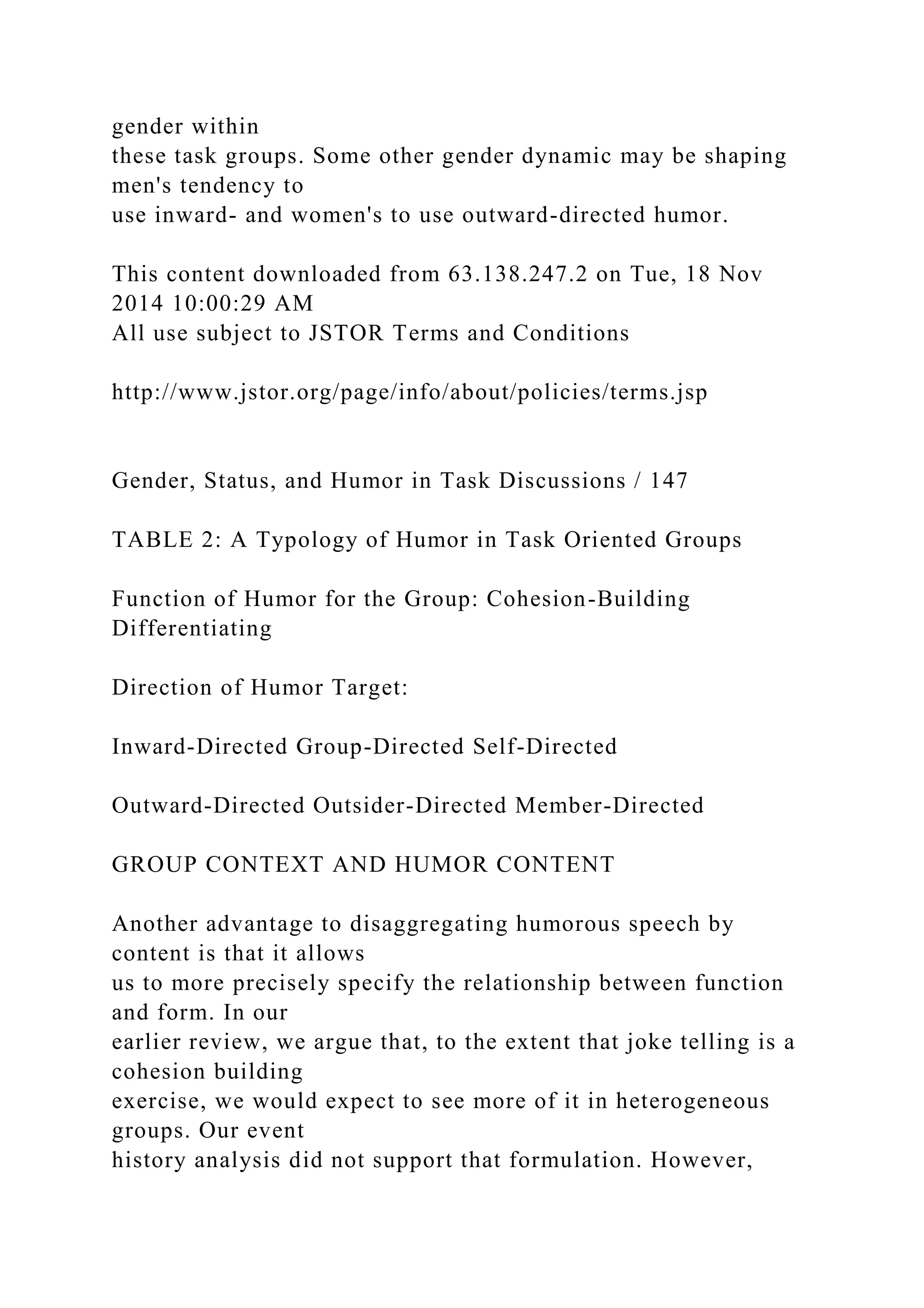 gender within
these task groups. Some other gender dynamic may be shaping
men's tendency to
use inward- and women's to use outward-directed humor.
This content downloaded from 63.138.247.2 on Tue, 18 Nov
2014 10:00:29 AM
All use subject to JSTOR Terms and Conditions
http://www.jstor.org/page/info/about/policies/terms.jsp
Gender, Status, and Humor in Task Discussions / 147
TABLE 2: A Typology of Humor in Task Oriented Groups
Function of Humor for the Group: Cohesion-Building
Differentiating
Direction of Humor Target:
Inward-Directed Group-Directed Self-Directed
Outward-Directed Outsider-Directed Member-Directed
GROUP CONTEXT AND HUMOR CONTENT
Another advantage to disaggregating humorous speech by
content is that it allows
us to more precisely specify the relationship between function
and form. In our
earlier review, we argue that, to the extent that joke telling is a
cohesion building
exercise, we would expect to see more of it in heterogeneous
groups. Our event
history analysis did not support that formulation. However,
 