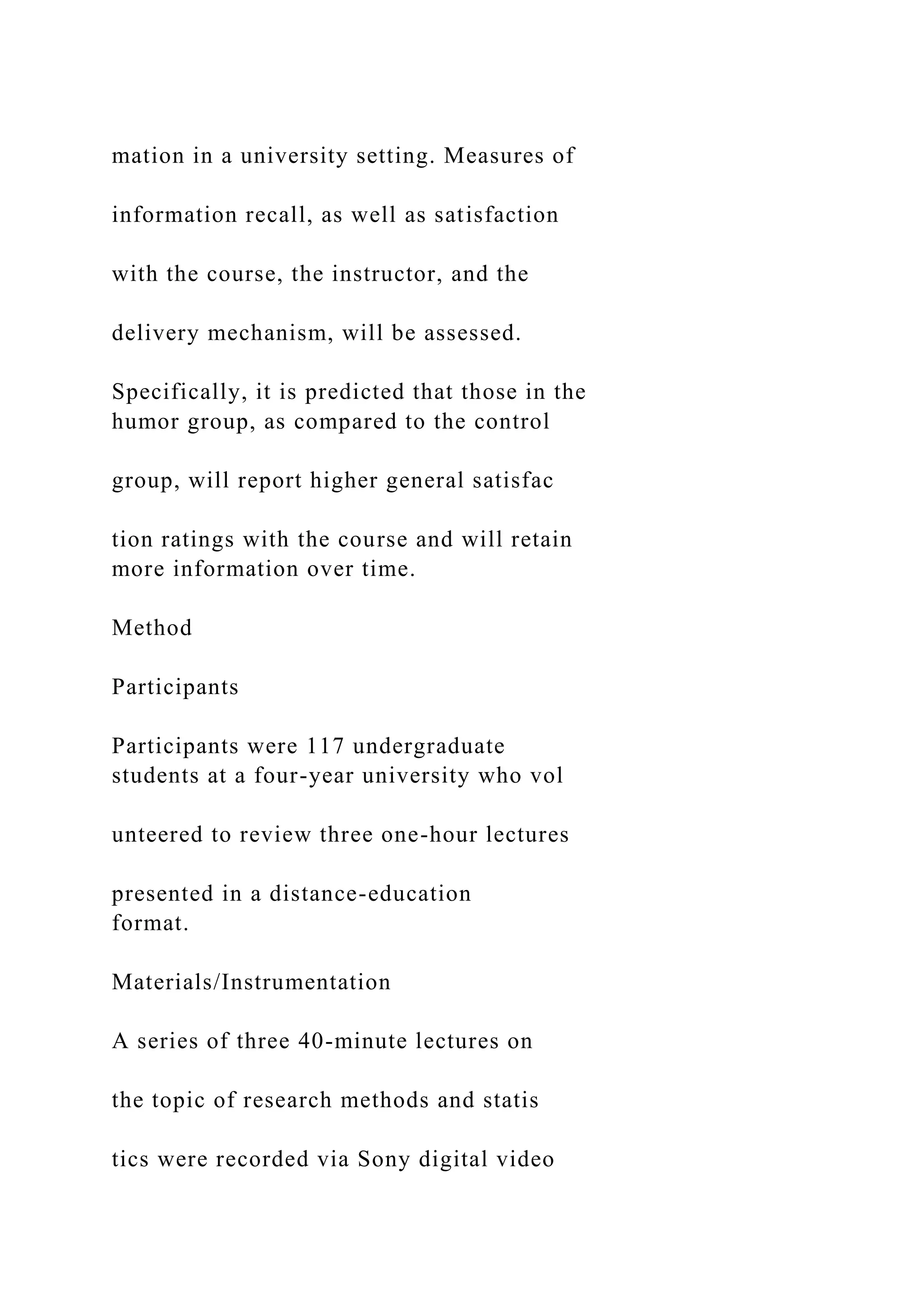 mation in a university setting. Measures of
information recall, as well as satisfaction
with the course, the instructor, and the
delivery mechanism, will be assessed.
Specifically, it is predicted that those in the
humor group, as compared to the control
group, will report higher general satisfac
tion ratings with the course and will retain
more information over time.
Method
Participants
Participants were 117 undergraduate
students at a four-year university who vol
unteered to review three one-hour lectures
presented in a distance-education
format.
Materials/Instrumentation
A series of three 40-minute lectures on
the topic of research methods and statis
tics were recorded via Sony digital video
 