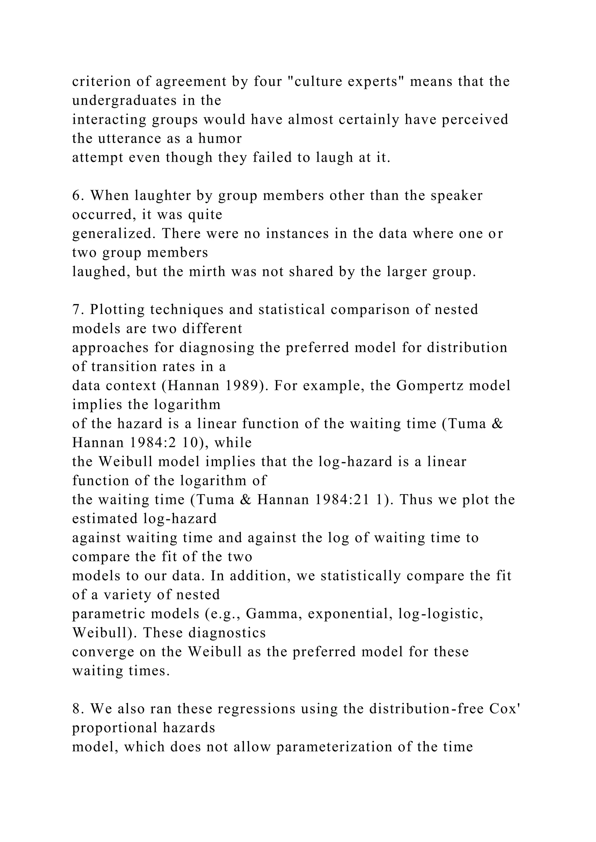 criterion of agreement by four "culture experts" means that the
undergraduates in the
interacting groups would have almost certainly have perceived
the utterance as a humor
attempt even though they failed to laugh at it.
6. When laughter by group members other than the speaker
occurred, it was quite
generalized. There were no instances in the data where one or
two group members
laughed, but the mirth was not shared by the larger group.
7. Plotting techniques and statistical comparison of nested
models are two different
approaches for diagnosing the preferred model for distribution
of transition rates in a
data context (Hannan 1989). For example, the Gompertz model
implies the logarithm
of the hazard is a linear function of the waiting time (Tuma &
Hannan 1984:2 10), while
the Weibull model implies that the log-hazard is a linear
function of the logarithm of
the waiting time (Tuma & Hannan 1984:21 1). Thus we plot the
estimated log-hazard
against waiting time and against the log of waiting time to
compare the fit of the two
models to our data. In addition, we statistically compare the fit
of a variety of nested
parametric models (e.g., Gamma, exponential, log-logistic,
Weibull). These diagnostics
converge on the Weibull as the preferred model for these
waiting times.
8. We also ran these regressions using the distribution-free Cox'
proportional hazards
model, which does not allow parameterization of the time
 
