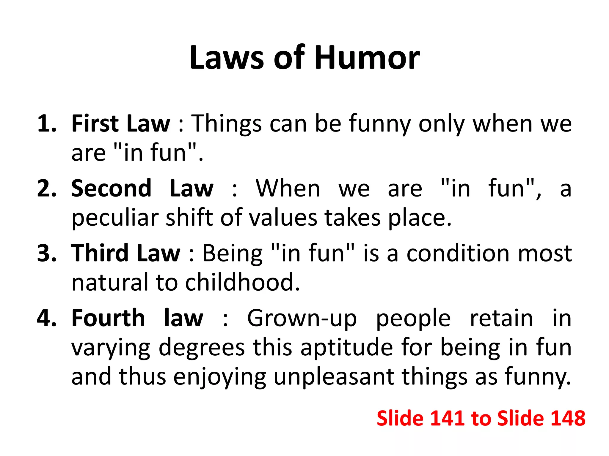Laws of Humor
1. First Law : Things can be funny only when we
are "in fun".
2. Second Law : When we are "in fun", a
peculiar shift of values takes place.
3. Third Law : Being "in fun" is a condition most
natural to childhood.
4. Fourth law : Grown-up people retain in
varying degrees this aptitude for being in fun
and thus enjoying unpleasant things as funny.
Slide 141 to Slide 148
 
