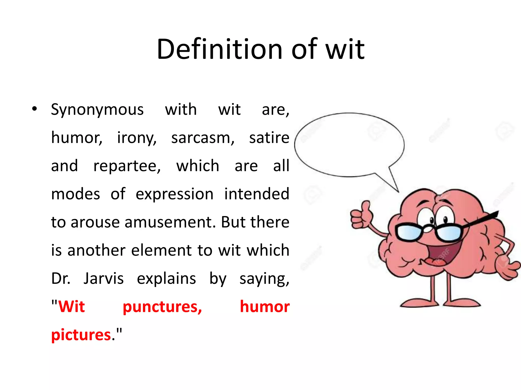 Definition of wit
• Synonymous with wit are,
humor, irony, sarcasm, satire
and repartee, which are all
modes of expression intended
to arouse amusement. But there
is another element to wit which
Dr. Jarvis explains by saying,
"Wit punctures, humor
pictures."
 