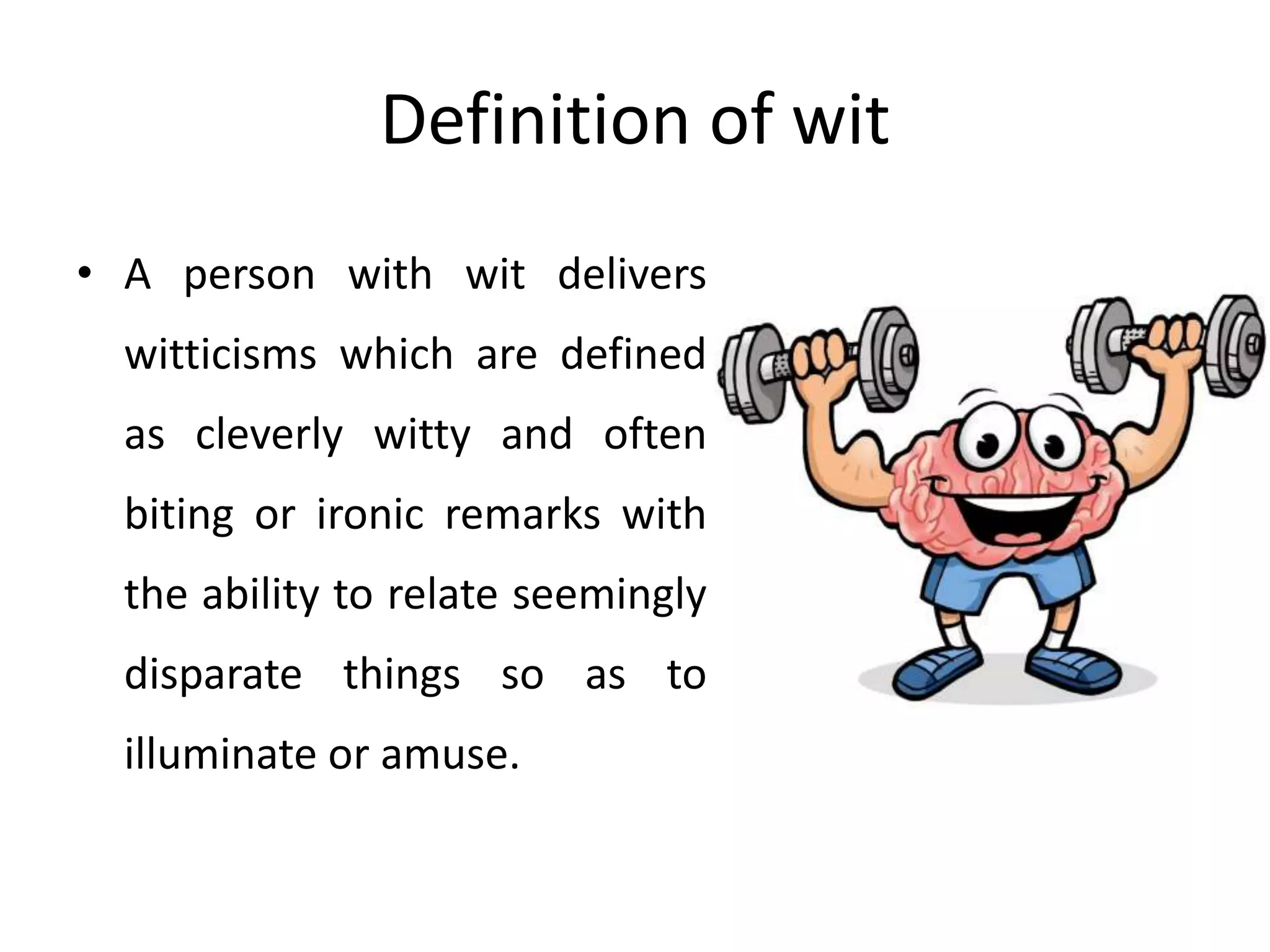 Definition of wit
• A person with wit delivers
witticisms which are defined
as cleverly witty and often
biting or ironic remarks with
the ability to relate seemingly
disparate things so as to
illuminate or amuse.
 