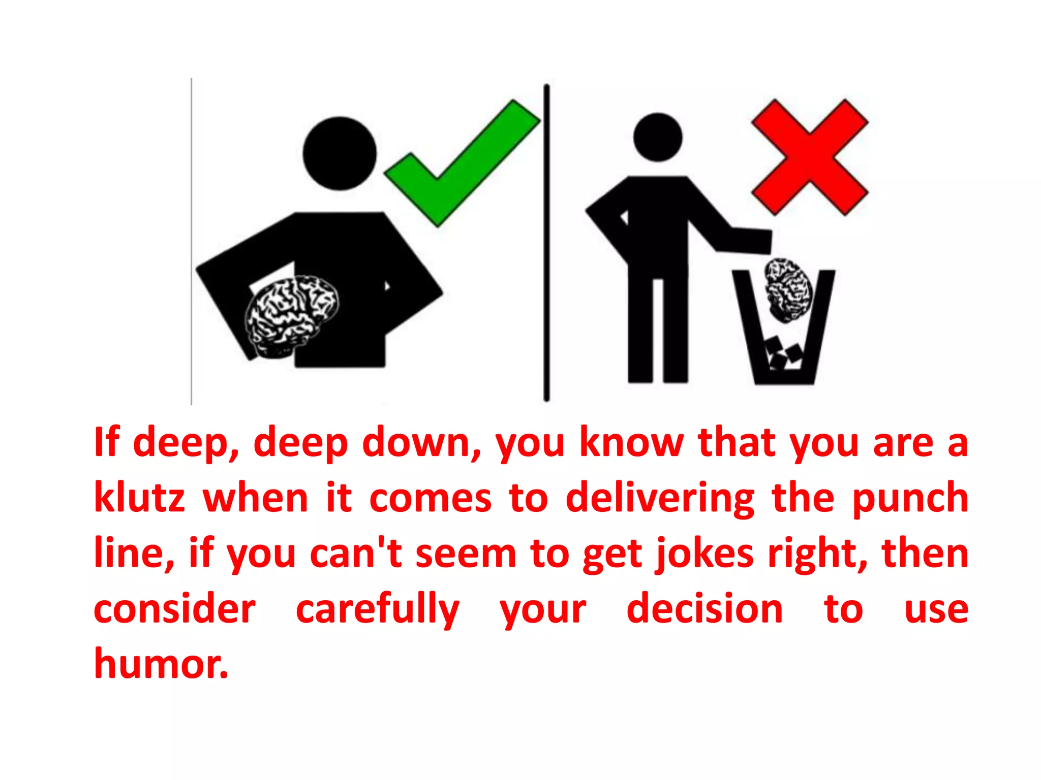 If deep, deep down, you know that you are a
klutz when it comes to delivering the punch
line, if you can't seem to get jokes right, then
consider carefully your decision to use
humor.
 