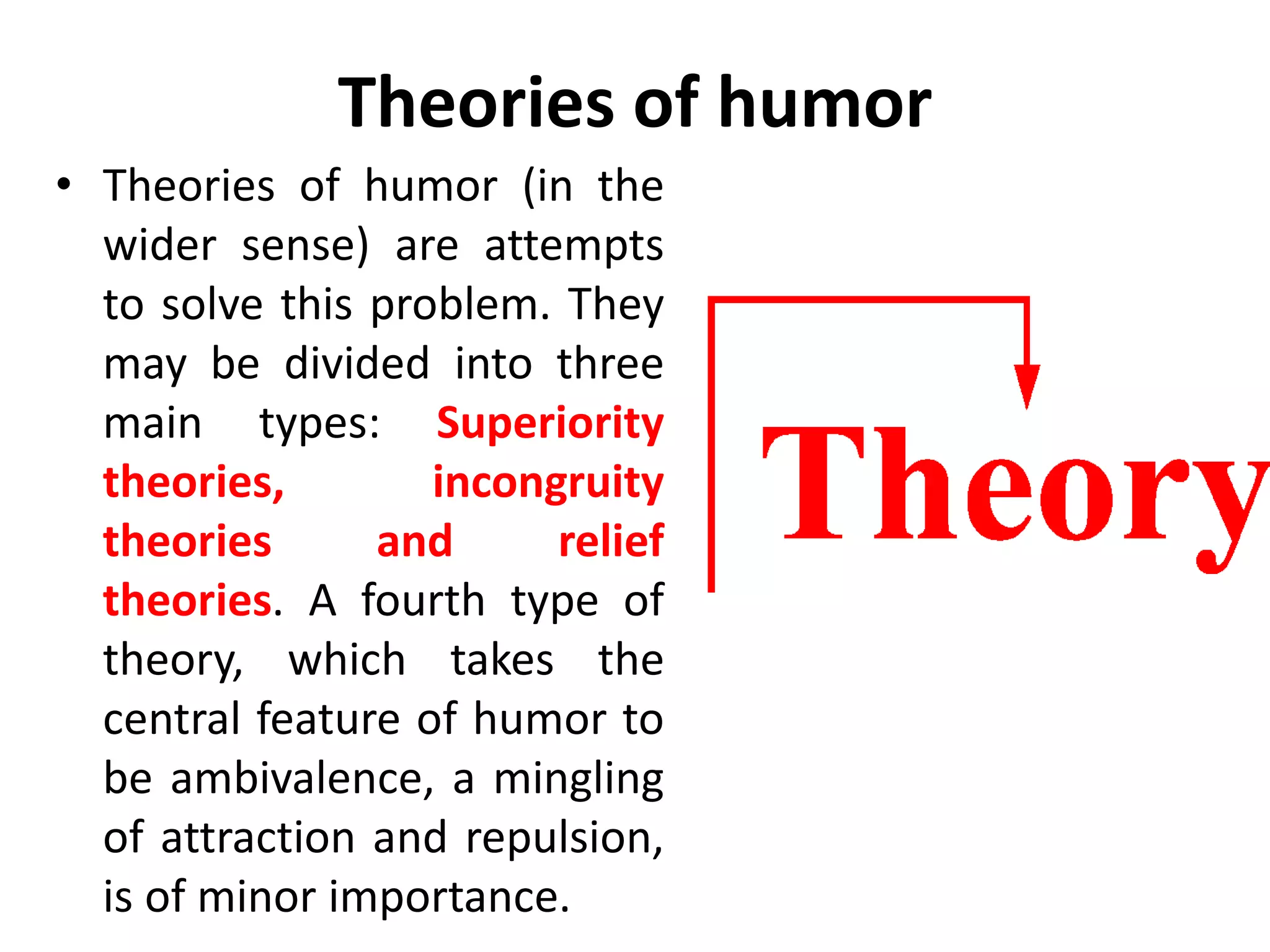 Theories of humor
• Theories of humor (in the
wider sense) are attempts
to solve this problem. They
may be divided into three
main types: Superiority
theories, incongruity
theories and relief
theories. A fourth type of
theory, which takes the
central feature of humor to
be ambivalence, a mingling
of attraction and repulsion,
is of minor importance.
 
