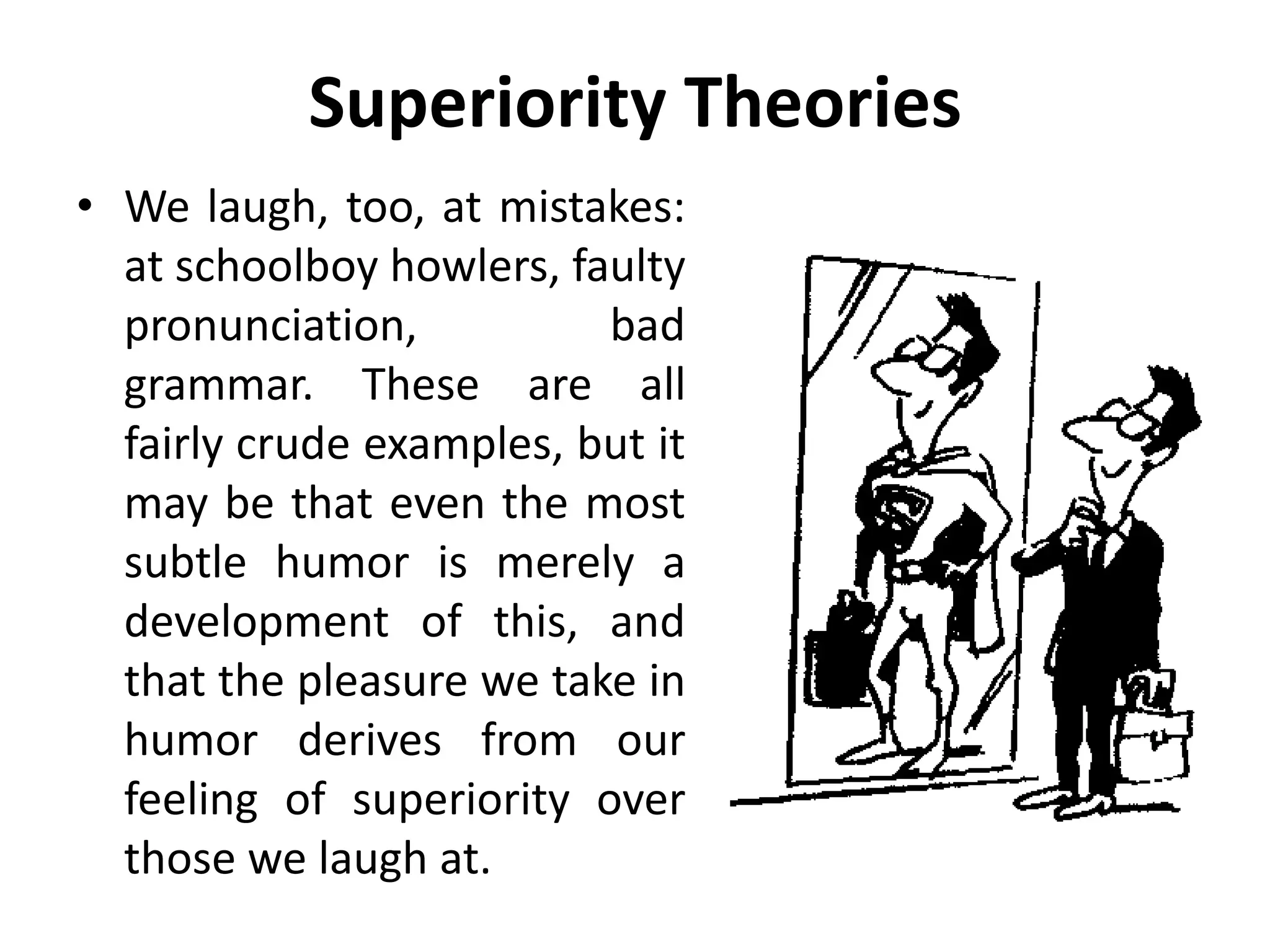 Superiority Theories
• We laugh, too, at mistakes:
at schoolboy howlers, faulty
pronunciation, bad
grammar. These are all
fairly crude examples, but it
may be that even the most
subtle humor is merely a
development of this, and
that the pleasure we take in
humor derives from our
feeling of superiority over
those we laugh at.
 