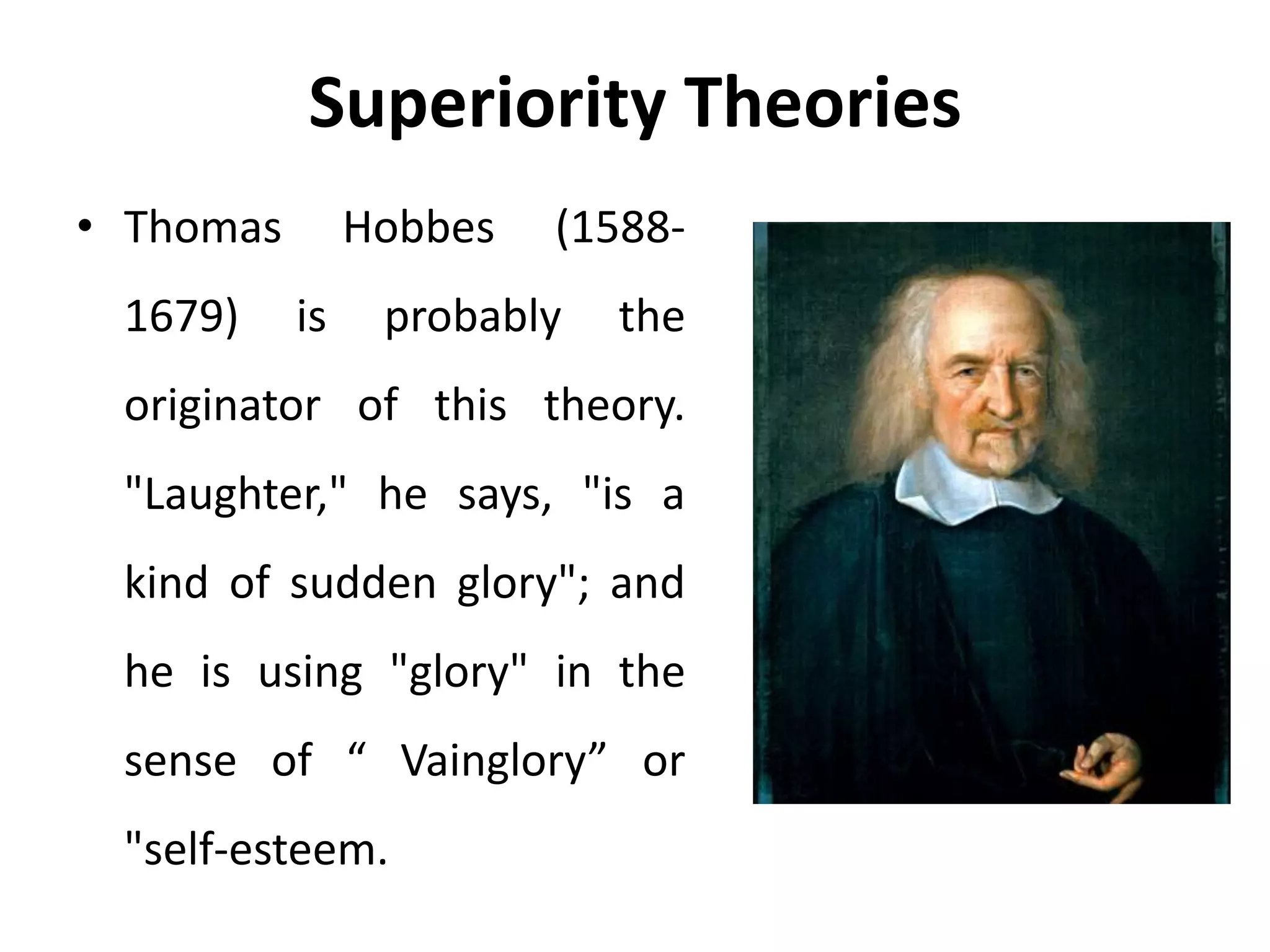Superiority Theories
• Thomas Hobbes (1588-
1679) is probably the
originator of this theory.
"Laughter," he says, "is a
kind of sudden glory"; and
he is using "glory" in the
sense of “ Vainglory” or
"self-esteem.
 