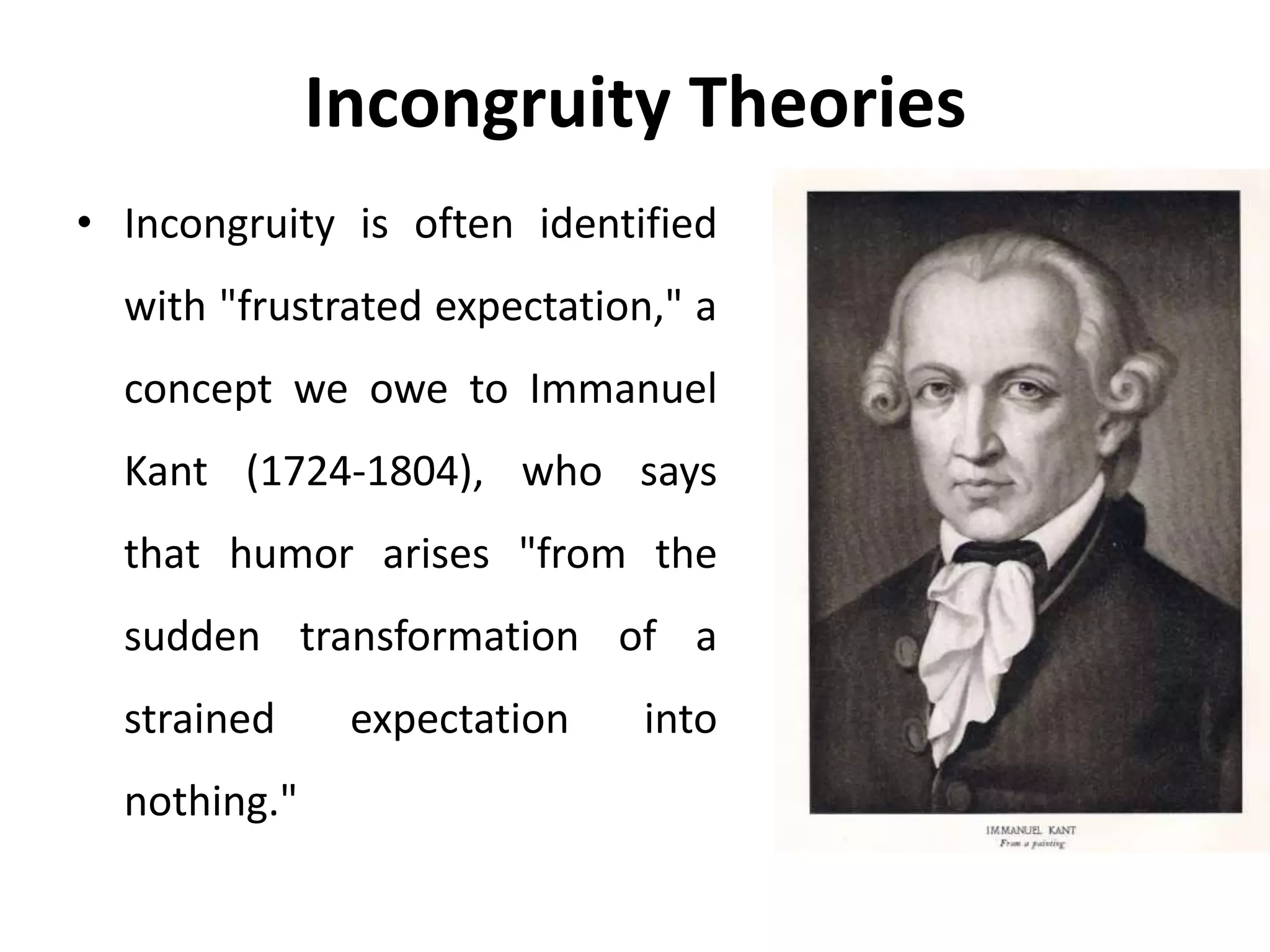 Incongruity Theories
• Incongruity is often identified
with "frustrated expectation," a
concept we owe to Immanuel
Kant (1724-1804), who says
that humor arises "from the
sudden transformation of a
strained expectation into
nothing."
 