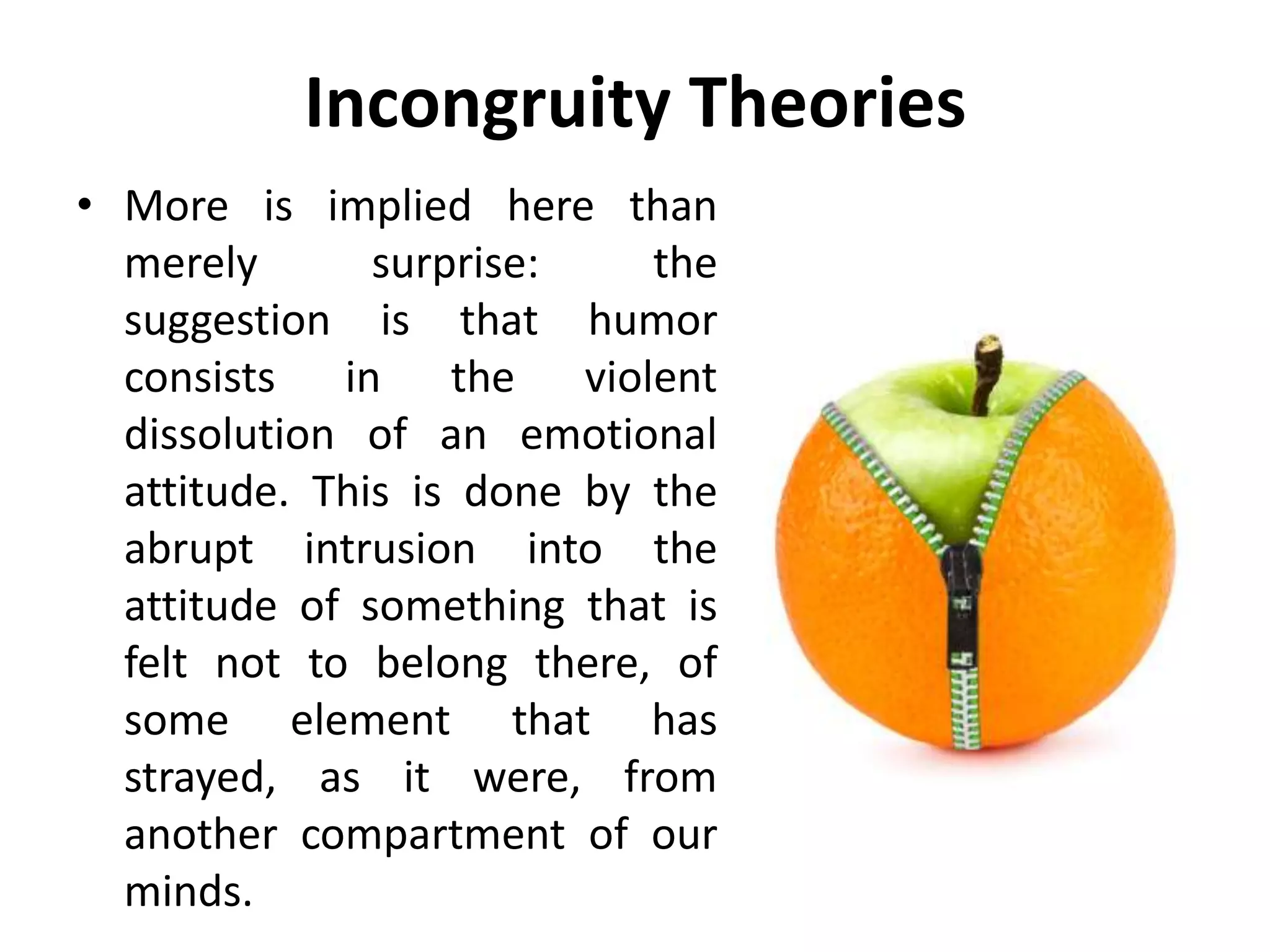 Incongruity Theories
• More is implied here than
merely surprise: the
suggestion is that humor
consists in the violent
dissolution of an emotional
attitude. This is done by the
abrupt intrusion into the
attitude of something that is
felt not to belong there, of
some element that has
strayed, as it were, from
another compartment of our
minds.
 