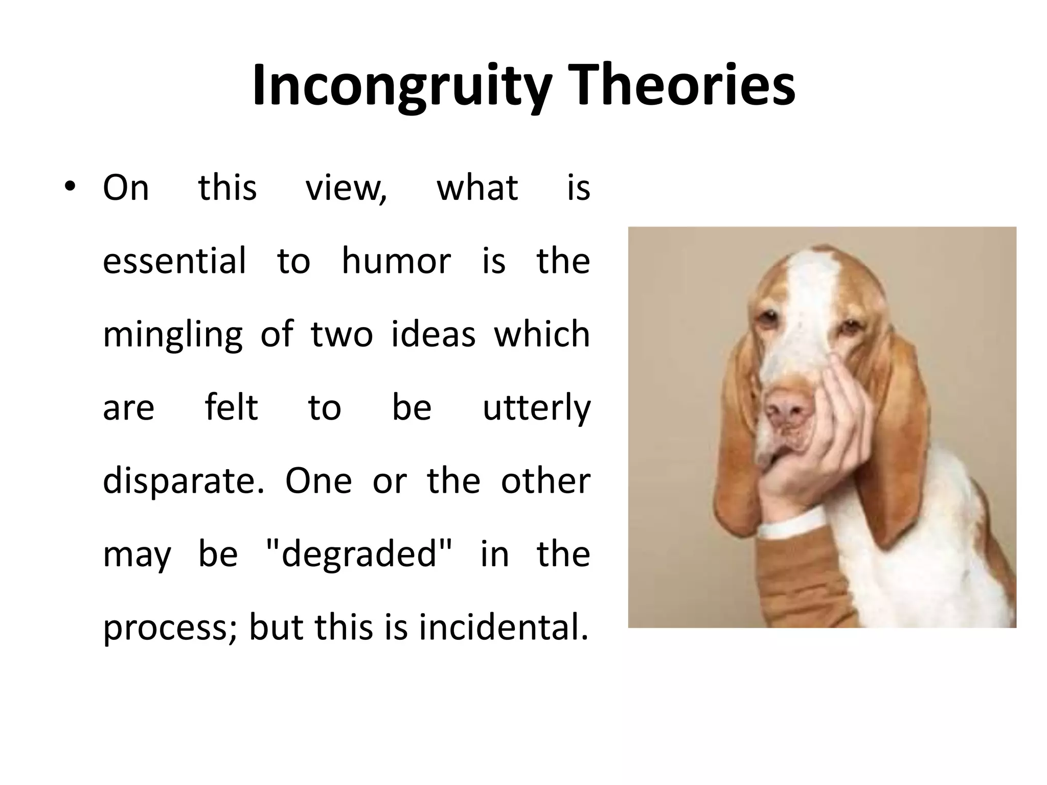 Incongruity Theories
• On this view, what is
essential to humor is the
mingling of two ideas which
are felt to be utterly
disparate. One or the other
may be "degraded" in the
process; but this is incidental.
 