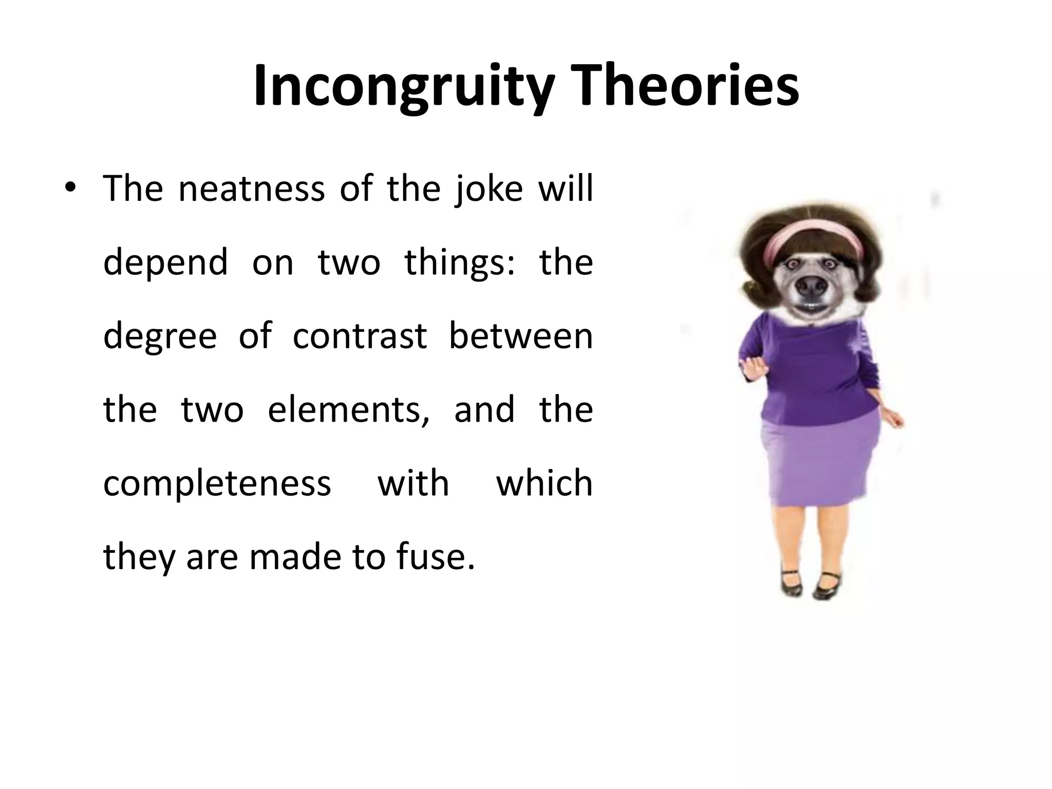 Incongruity Theories
• The neatness of the joke will
depend on two things: the
degree of contrast between
the two elements, and the
completeness with which
they are made to fuse.
 