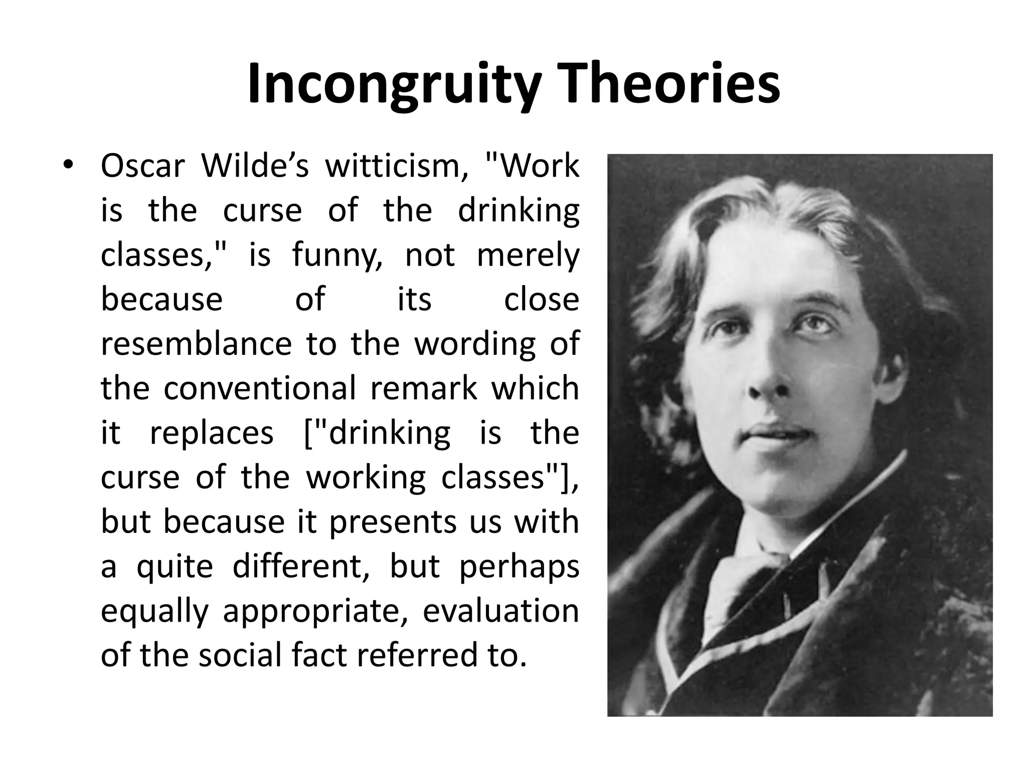 Incongruity Theories
• Oscar Wilde’s witticism, "Work
is the curse of the drinking
classes," is funny, not merely
because of its close
resemblance to the wording of
the conventional remark which
it replaces ["drinking is the
curse of the working classes"],
but because it presents us with
a quite different, but perhaps
equally appropriate, evaluation
of the social fact referred to.
 