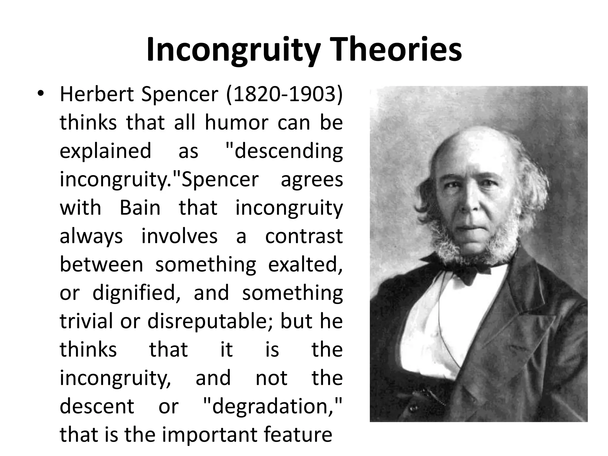 Incongruity Theories
• Herbert Spencer (1820-1903)
thinks that all humor can be
explained as "descending
incongruity."Spencer agrees
with Bain that incongruity
always involves a contrast
between something exalted,
or dignified, and something
trivial or disreputable; but he
thinks that it is the
incongruity, and not the
descent or "degradation,"
that is the important feature
 
