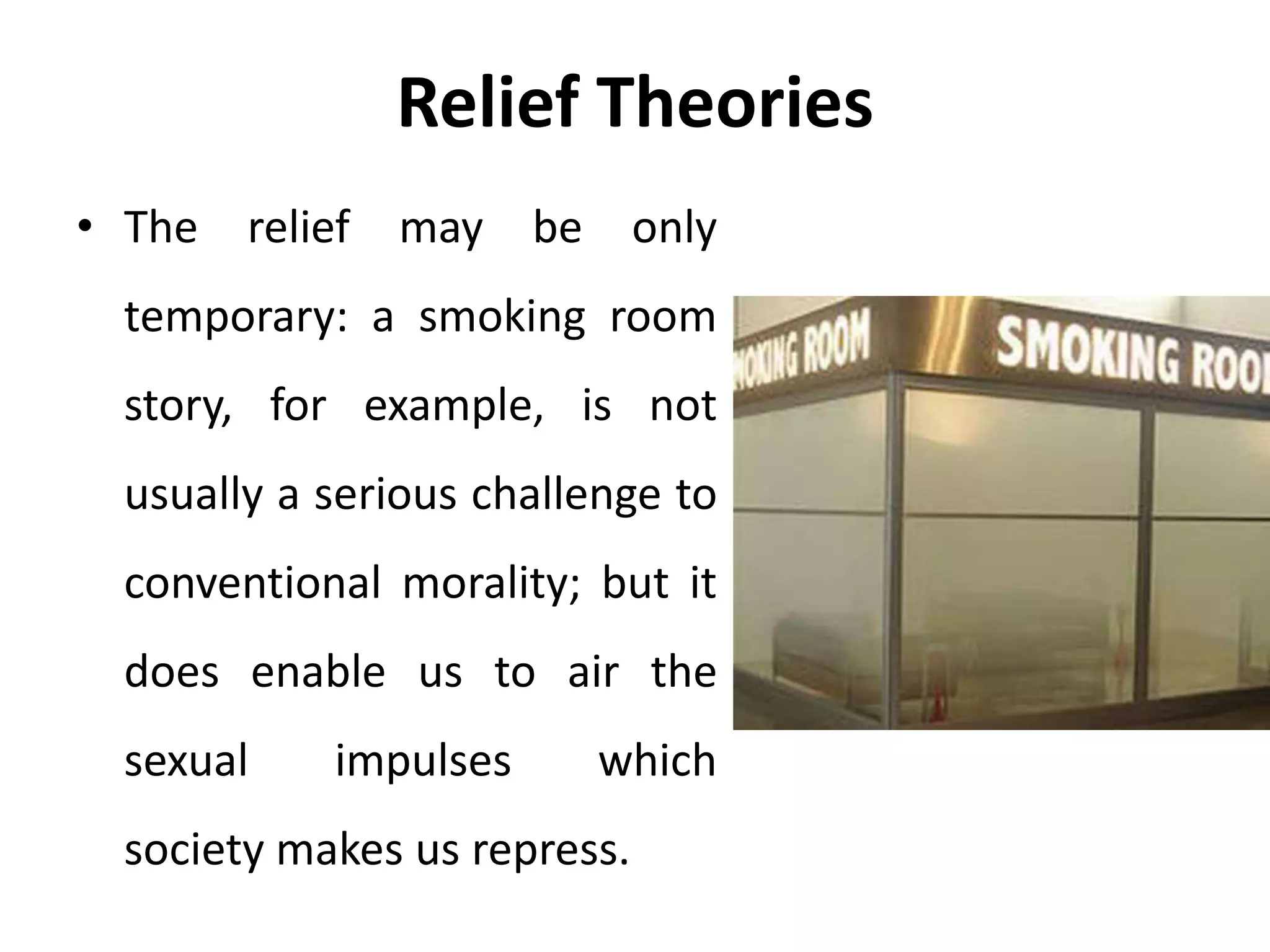 Relief Theories
• The relief may be only
temporary: a smoking room
story, for example, is not
usually a serious challenge to
conventional morality; but it
does enable us to air the
sexual impulses which
society makes us repress.
 