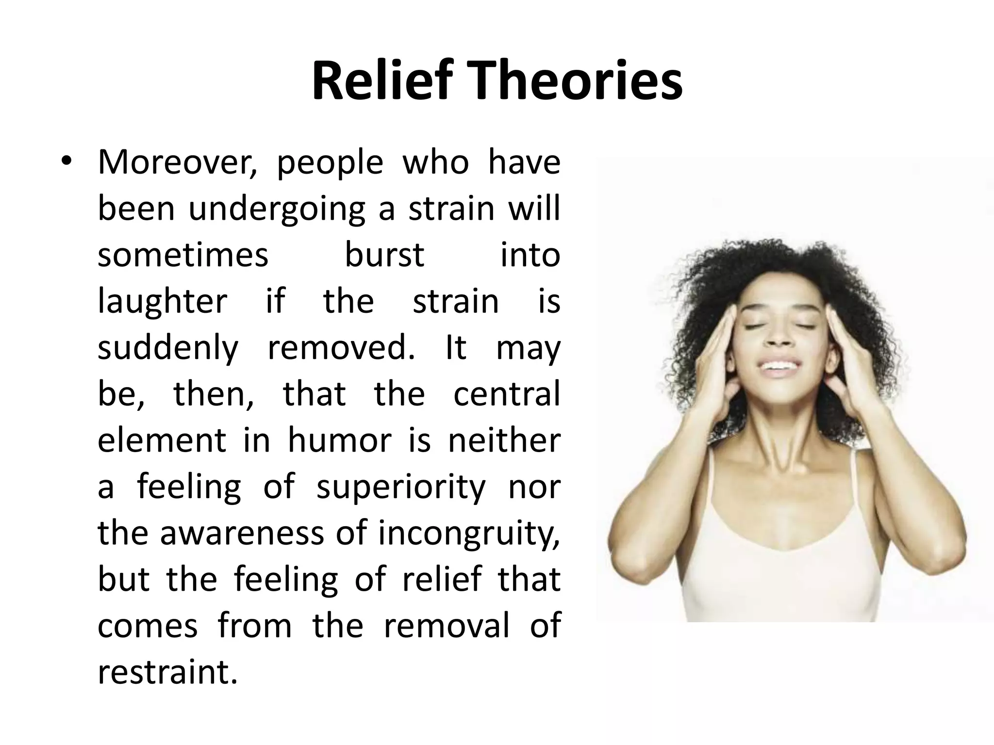 Relief Theories
• Moreover, people who have
been undergoing a strain will
sometimes burst into
laughter if the strain is
suddenly removed. It may
be, then, that the central
element in humor is neither
a feeling of superiority nor
the awareness of incongruity,
but the feeling of relief that
comes from the removal of
restraint.
 
