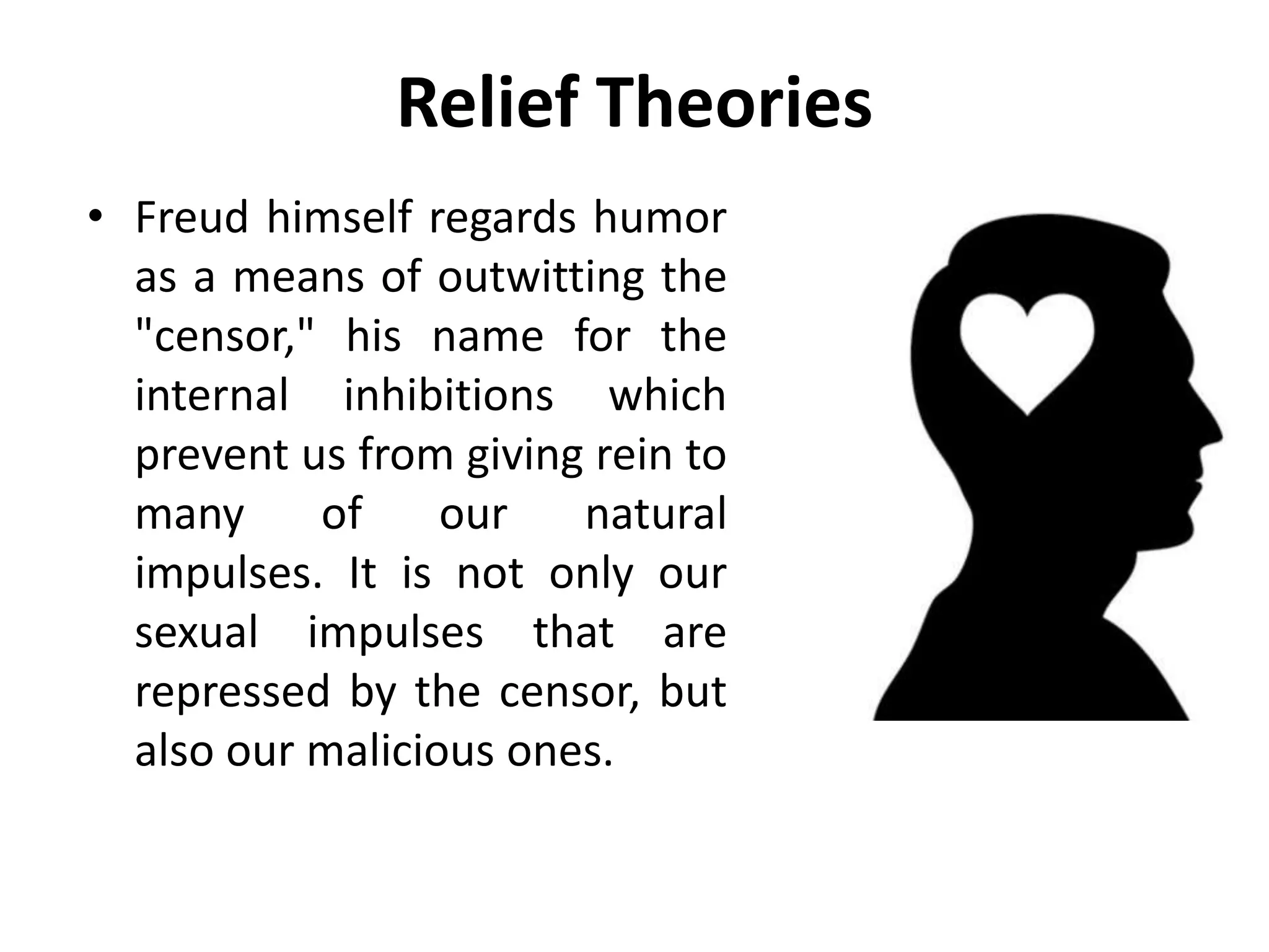 Relief Theories
• Freud himself regards humor
as a means of outwitting the
"censor," his name for the
internal inhibitions which
prevent us from giving rein to
many of our natural
impulses. It is not only our
sexual impulses that are
repressed by the censor, but
also our malicious ones.
 