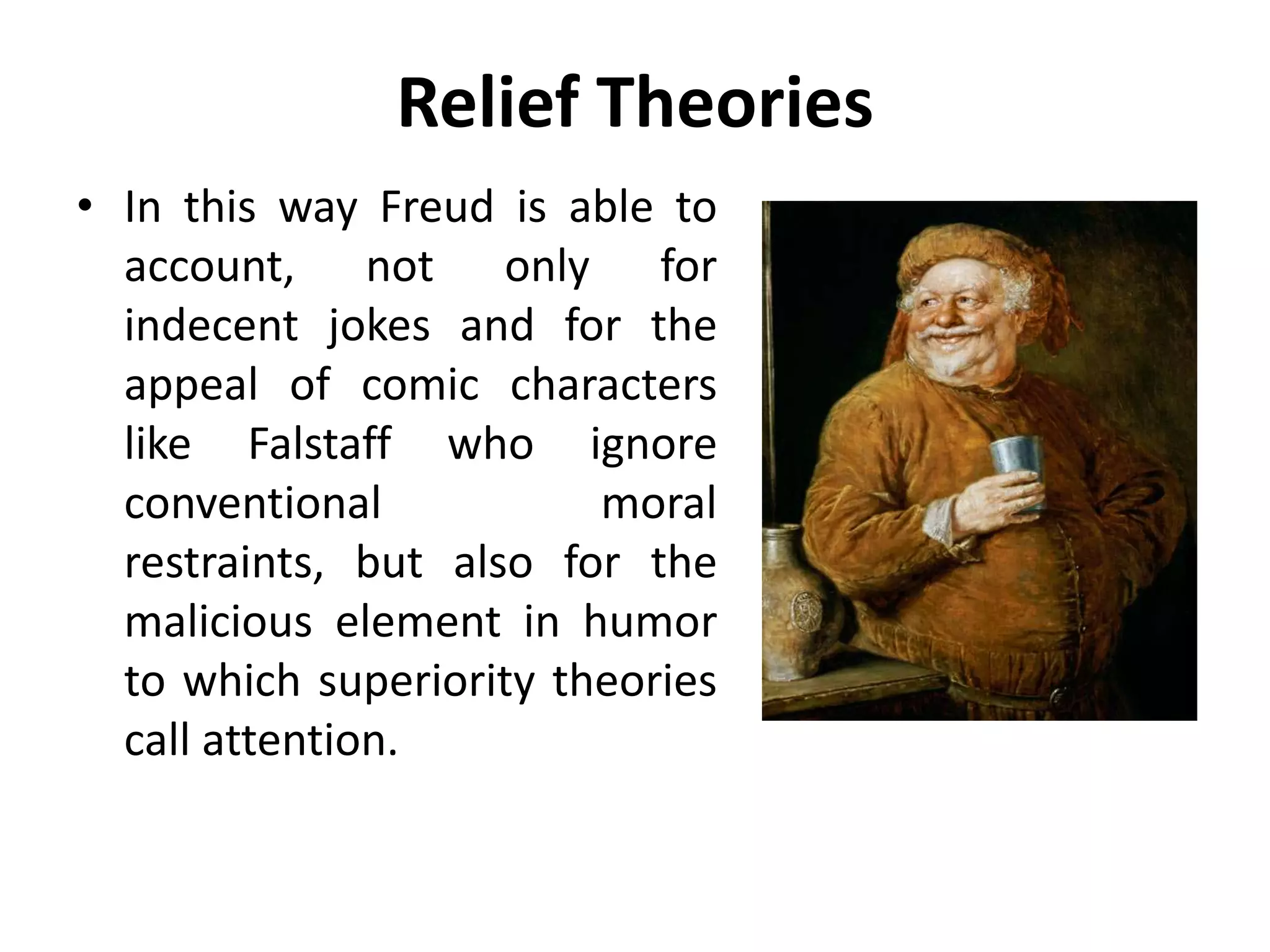 Relief Theories
• In this way Freud is able to
account, not only for
indecent jokes and for the
appeal of comic characters
like Falstaff who ignore
conventional moral
restraints, but also for the
malicious element in humor
to which superiority theories
call attention.
 