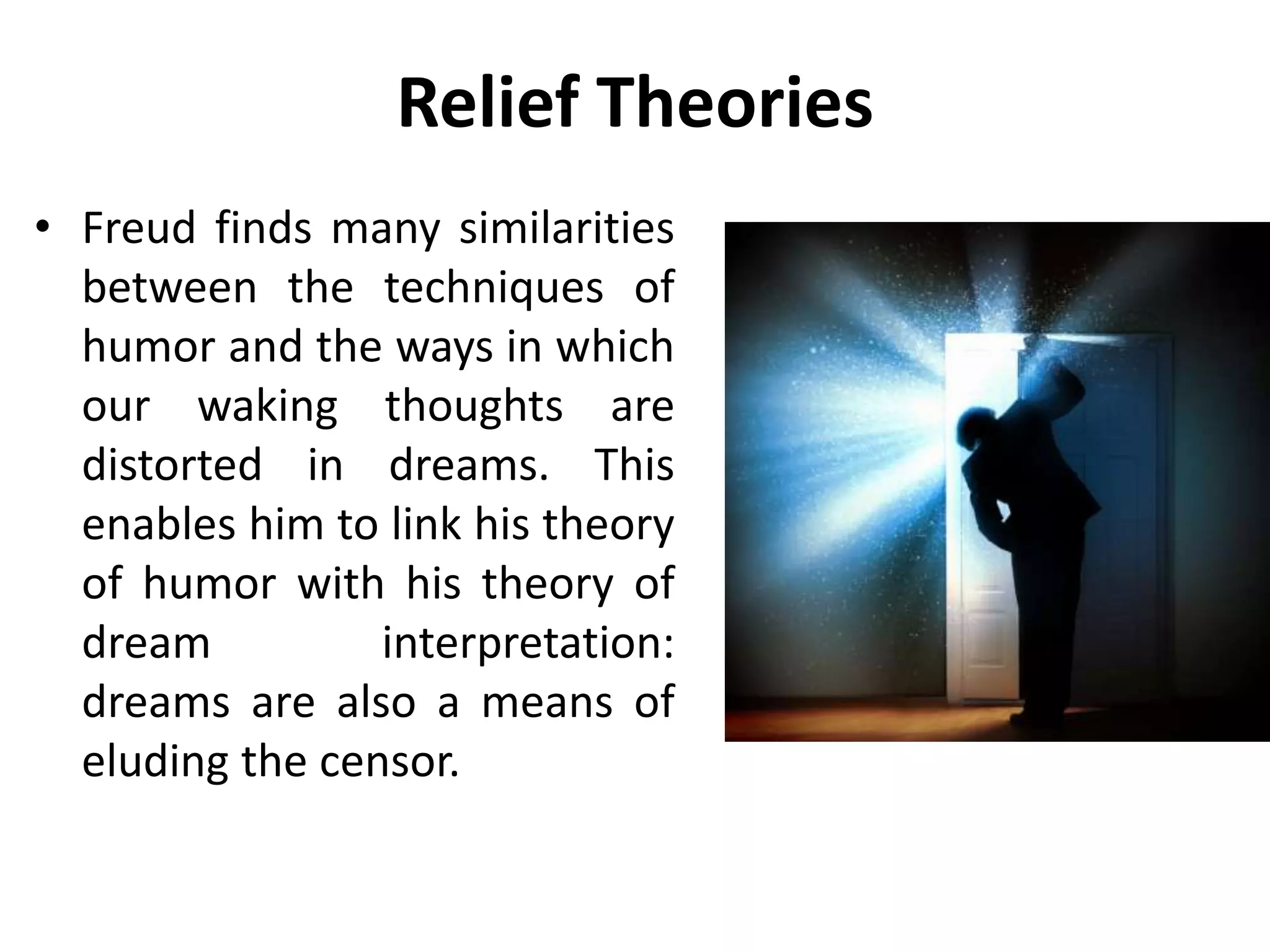 Relief Theories
• Freud finds many similarities
between the techniques of
humor and the ways in which
our waking thoughts are
distorted in dreams. This
enables him to link his theory
of humor with his theory of
dream interpretation:
dreams are also a means of
eluding the censor.
 