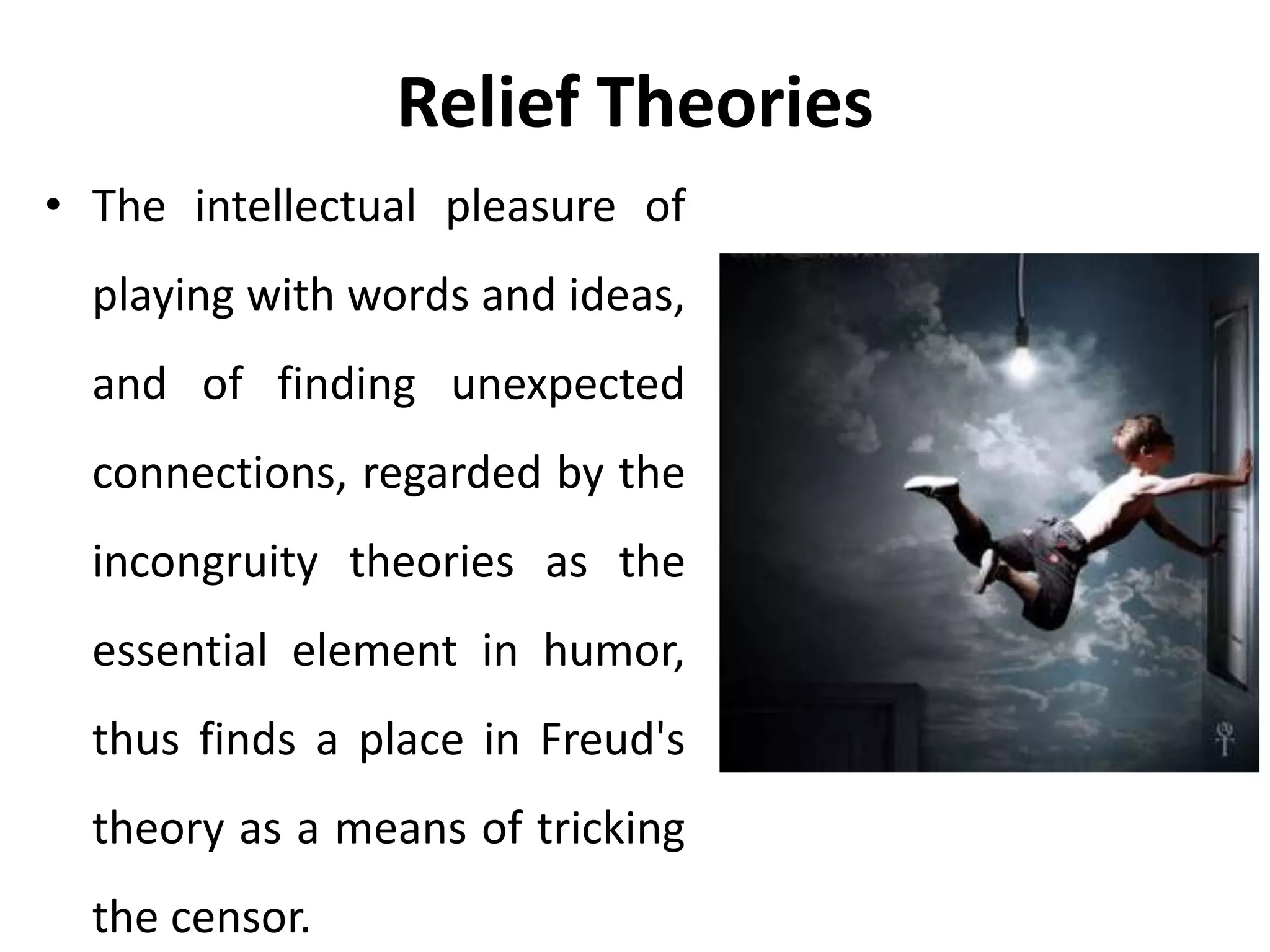 Relief Theories
• The intellectual pleasure of
playing with words and ideas,
and of finding unexpected
connections, regarded by the
incongruity theories as the
essential element in humor,
thus finds a place in Freud's
theory as a means of tricking
the censor.
 