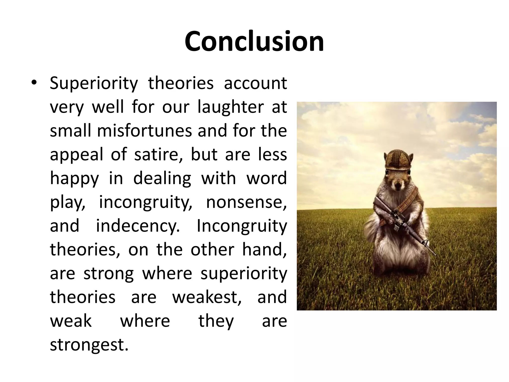 Conclusion
• Superiority theories account
very well for our laughter at
small misfortunes and for the
appeal of satire, but are less
happy in dealing with word
play, incongruity, nonsense,
and indecency. Incongruity
theories, on the other hand,
are strong where superiority
theories are weakest, and
weak where they are
strongest.
 