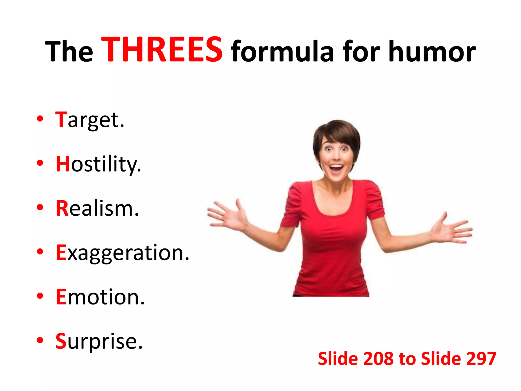The THREES formula for humor
• Target.
• Hostility.
• Realism.
• Exaggeration.
• Emotion.
• Surprise.
Slide 208 to Slide 297
 