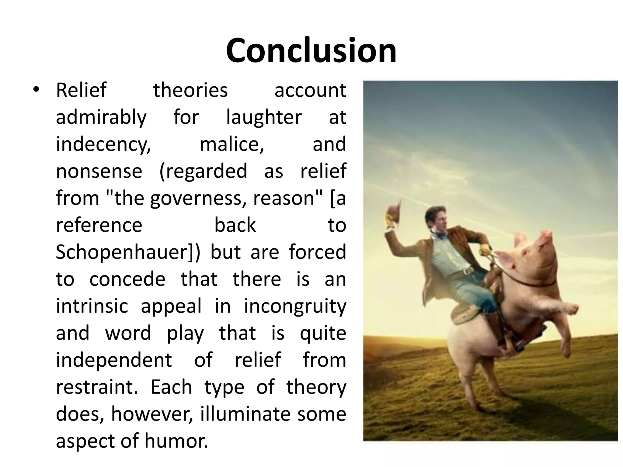 Conclusion
• Relief theories account
admirably for laughter at
indecency, malice, and
nonsense (regarded as relief
from "the governess, reason" [a
reference back to
Schopenhauer]) but are forced
to concede that there is an
intrinsic appeal in incongruity
and word play that is quite
independent of relief from
restraint. Each type of theory
does, however, illuminate some
aspect of humor.
 