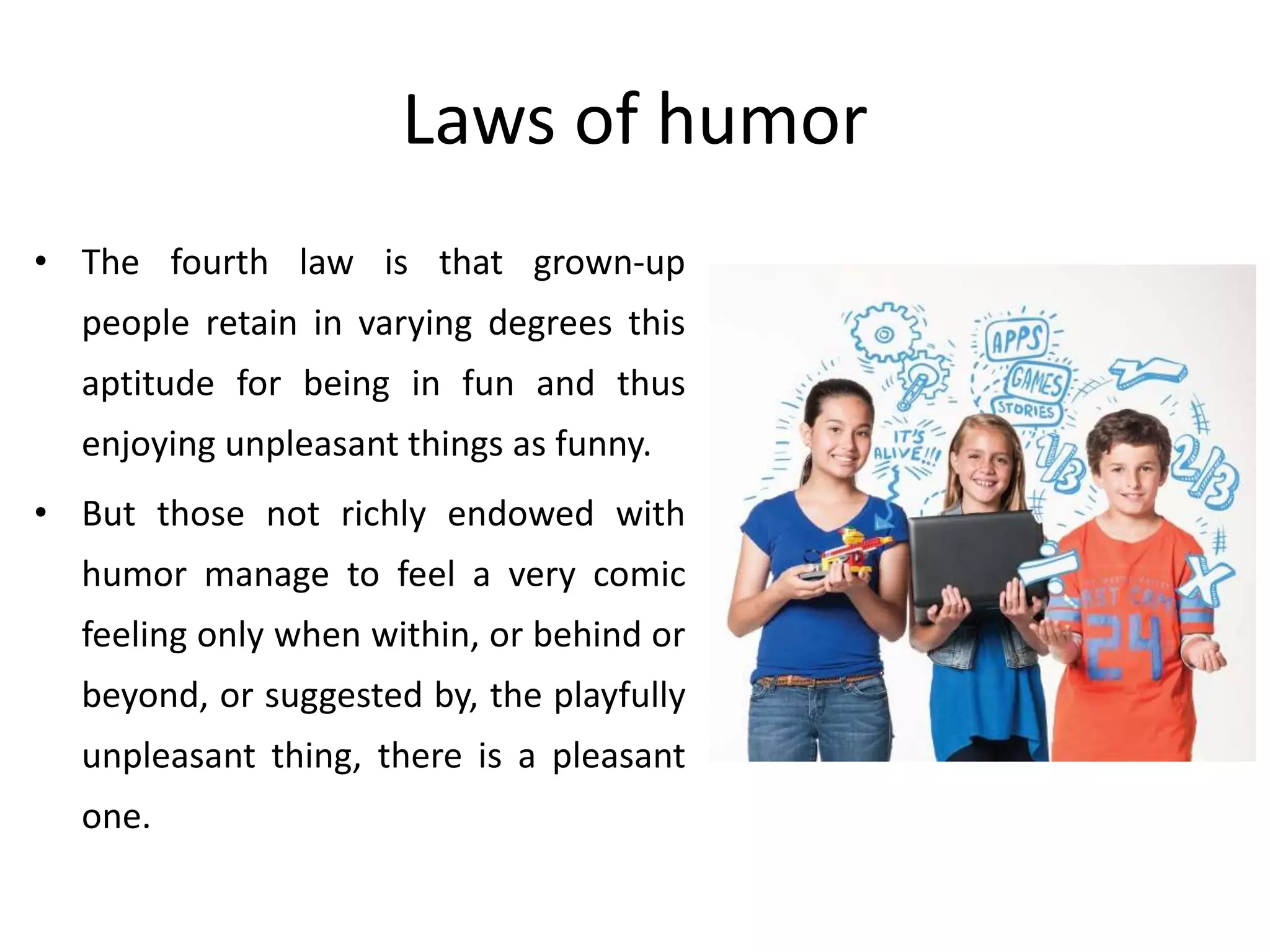 Laws of humor
• The fourth law is that grown-up
people retain in varying degrees this
aptitude for being in fun and thus
enjoying unpleasant things as funny.
• But those not richly endowed with
humor manage to feel a very comic
feeling only when within, or behind or
beyond, or suggested by, the playfully
unpleasant thing, there is a pleasant
one.
 