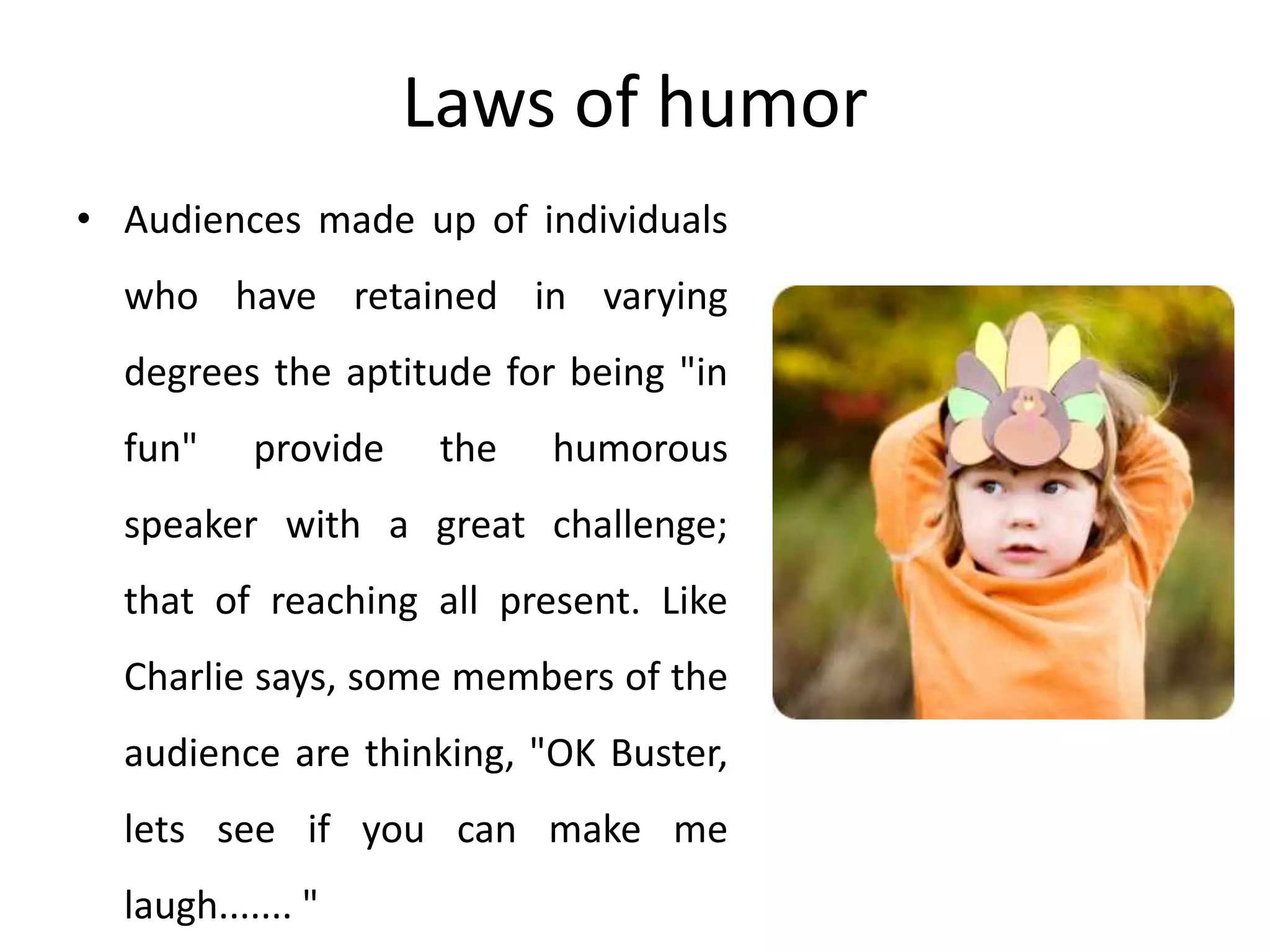 Laws of humor
• Audiences made up of individuals
who have retained in varying
degrees the aptitude for being "in
fun" provide the humorous
speaker with a great challenge;
that of reaching all present. Like
Charlie says, some members of the
audience are thinking, "OK Buster,
lets see if you can make me
laugh....... "
 