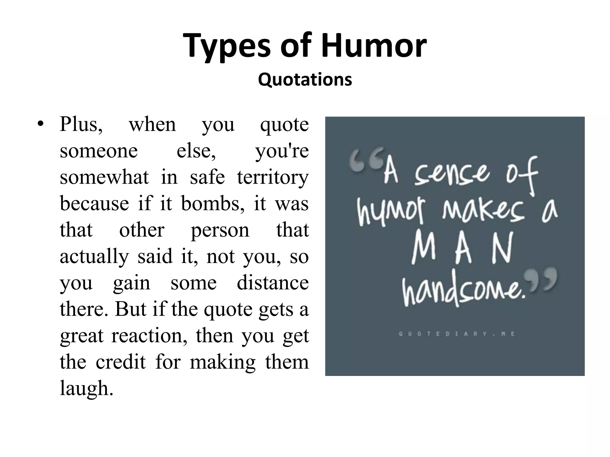 Types of Humor
Quotations
• Plus, when you quote
someone else, you're
somewhat in safe territory
because if it bombs, it was
that other person that
actually said it, not you, so
you gain some distance
there. But if the quote gets a
great reaction, then you get
the credit for making them
laugh.
 