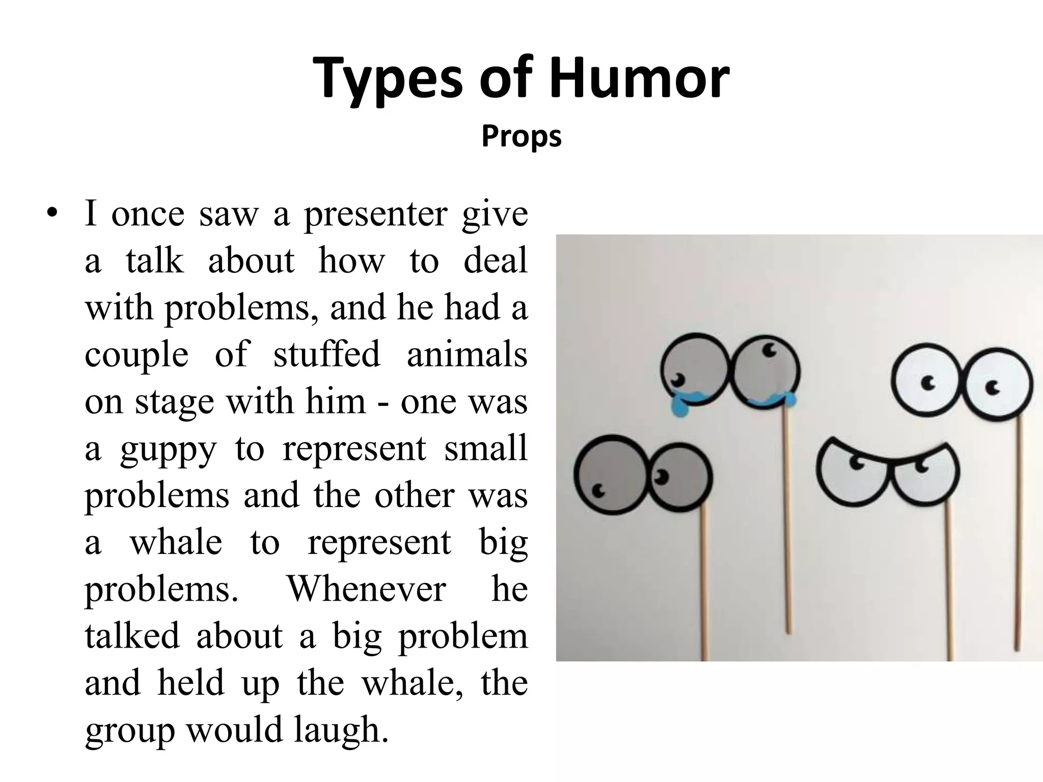 Types of Humor
Props
• I once saw a presenter give
a talk about how to deal
with problems, and he had a
couple of stuffed animals
on stage with him - one was
a guppy to represent small
problems and the other was
a whale to represent big
problems. Whenever he
talked about a big problem
and held up the whale, the
group would laugh.
 