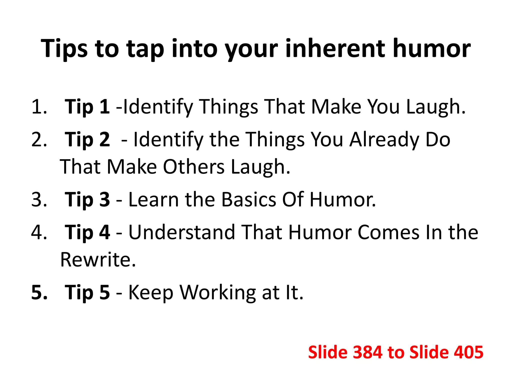 Tips to tap into your inherent humor
1. Tip 1 -Identify Things That Make You Laugh.
2. Tip 2 - Identify the Things You Already Do
That Make Others Laugh.
3. Tip 3 - Learn the Basics Of Humor.
4. Tip 4 - Understand That Humor Comes In the
Rewrite.
5. Tip 5 - Keep Working at It.
Slide 384 to Slide 405
 