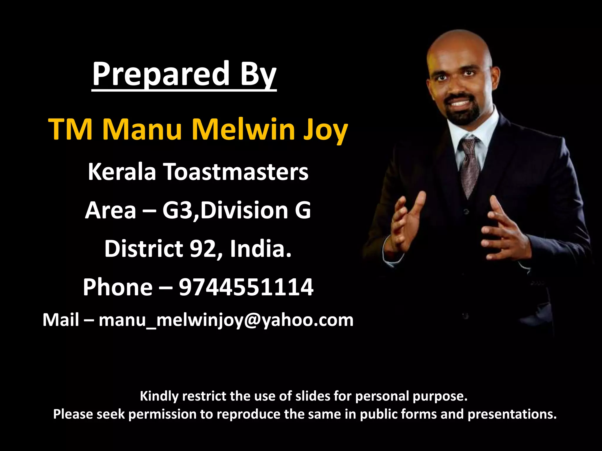 Prepared By
TM Manu Melwin Joy
Kerala Toastmasters
Area – G3,Division G
District 92, India.
Phone – 9744551114
Mail – manu_melwinjoy@yahoo.com
Kindly restrict the use of slides for personal purpose.
Please seek permission to reproduce the same in public forms and presentations.
 