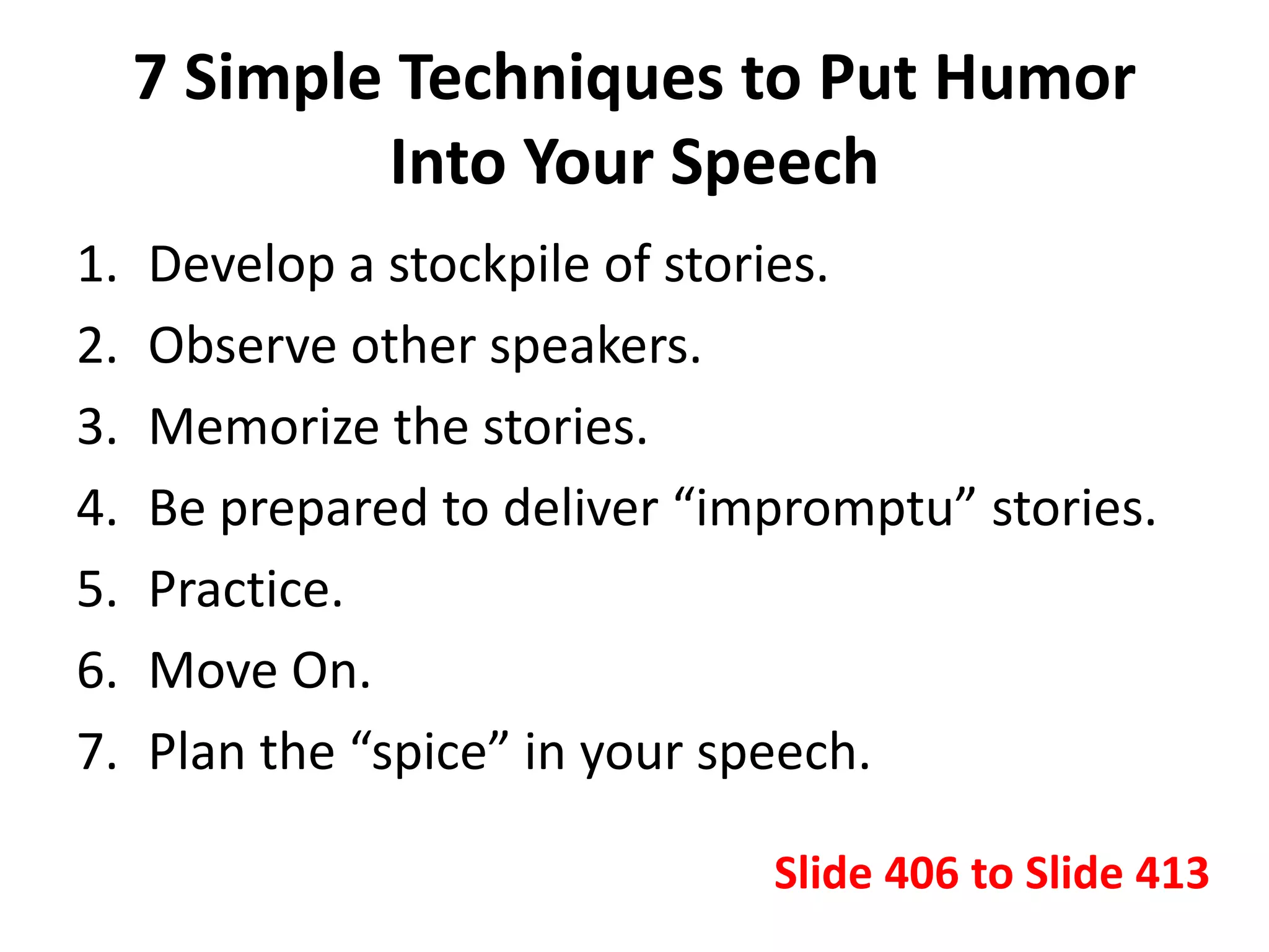 7 Simple Techniques to Put Humor
Into Your Speech
1. Develop a stockpile of stories.
2. Observe other speakers.
3. Memorize the stories.
4. Be prepared to deliver “impromptu” stories.
5. Practice.
6. Move On.
7. Plan the “spice” in your speech.
Slide 406 to Slide 413
 