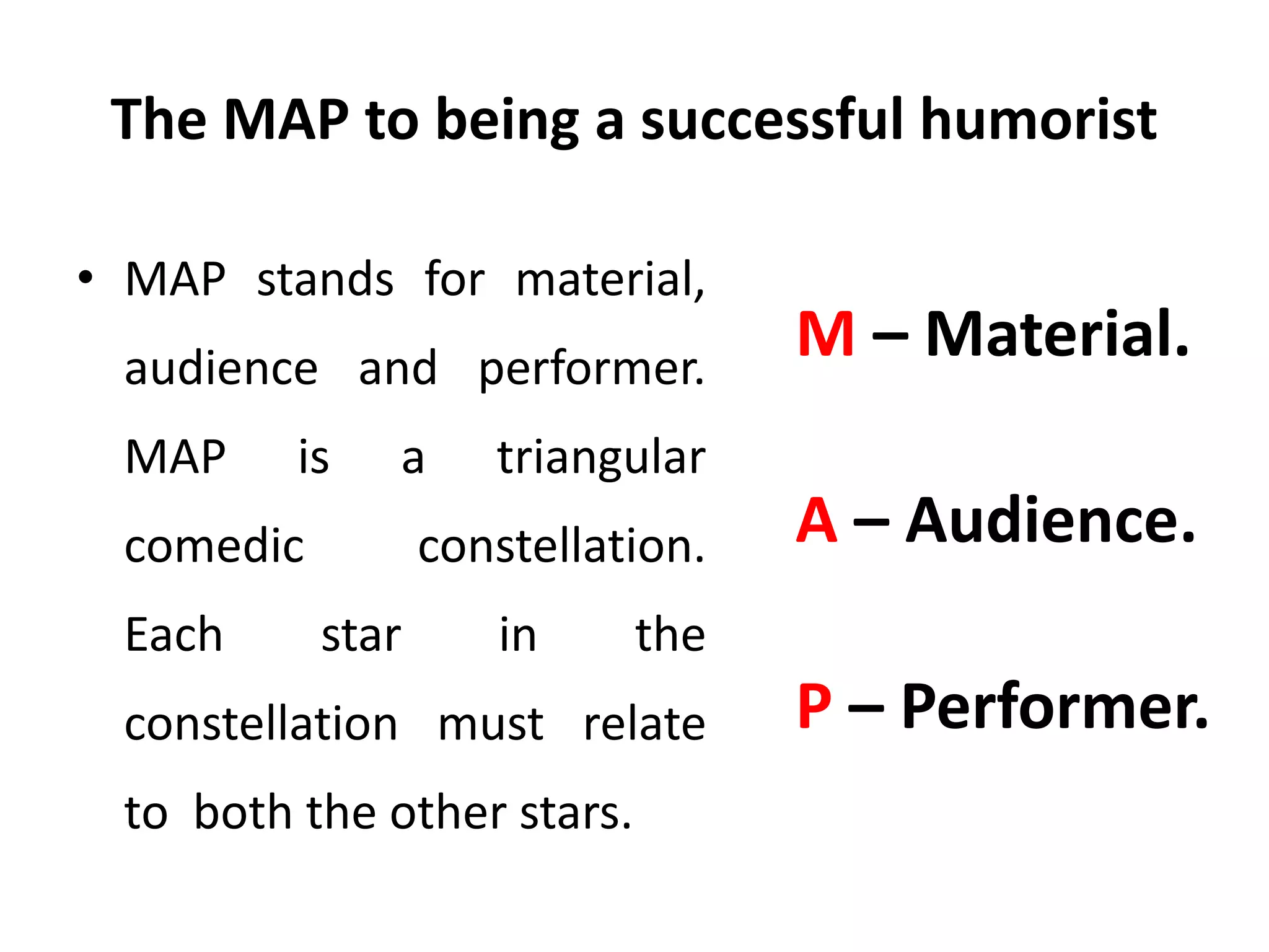 The MAP to being a successful humorist
• MAP stands for material,
audience and performer.
MAP is a triangular
comedic constellation.
Each star in the
constellation must relate
to both the other stars.
M – Material.
A – Audience.
P – Performer.
 