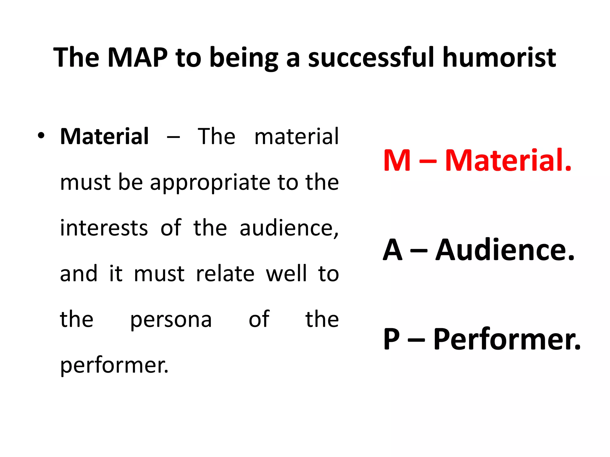 The MAP to being a successful humorist
• Material – The material
must be appropriate to the
interests of the audience,
and it must relate well to
the persona of the
performer.
M – Material.
A – Audience.
P – Performer.
 
