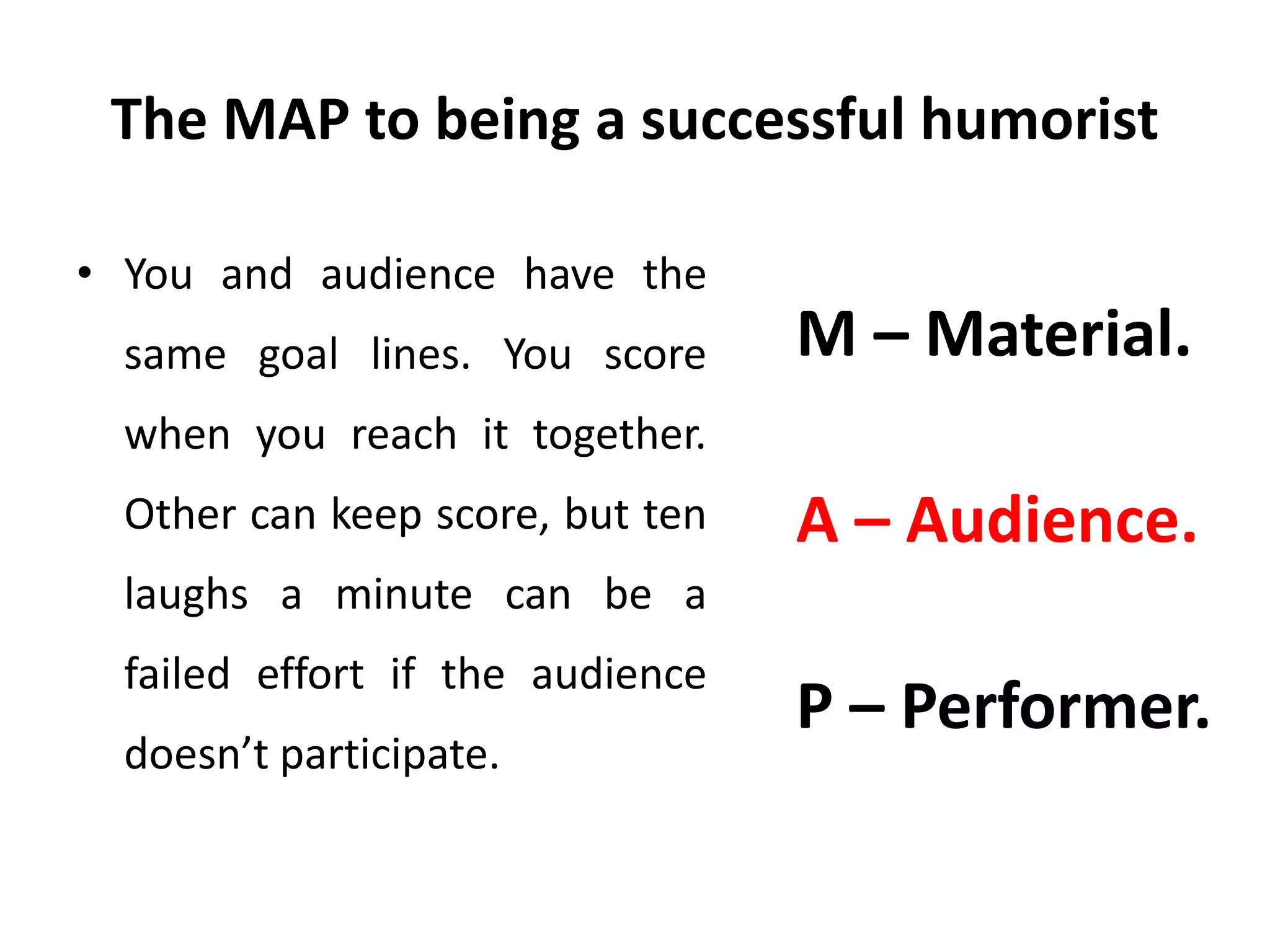 The MAP to being a successful humorist
• You and audience have the
same goal lines. You score
when you reach it together.
Other can keep score, but ten
laughs a minute can be a
failed effort if the audience
doesn’t participate.
M – Material.
A – Audience.
P – Performer.
 