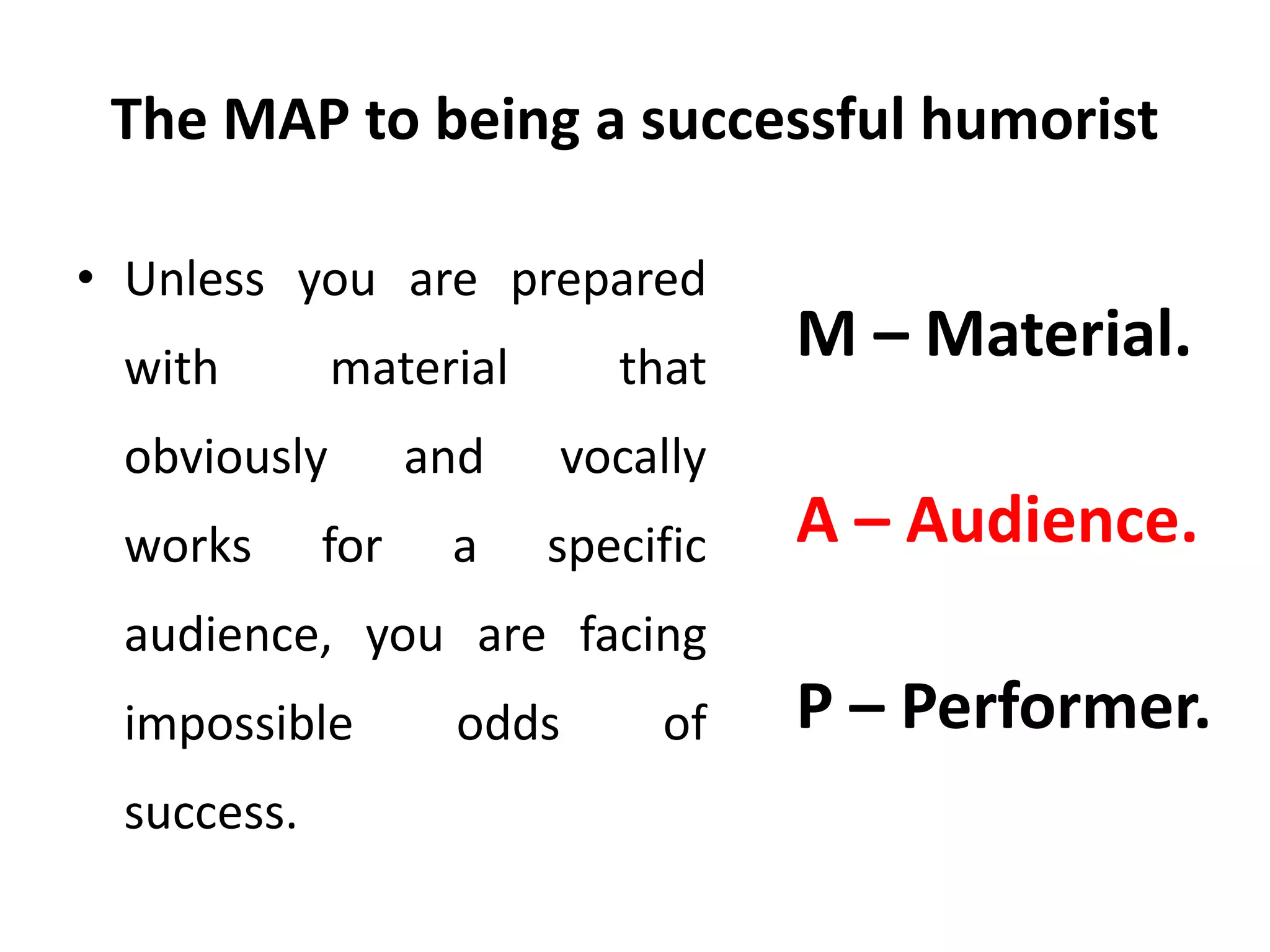 The MAP to being a successful humorist
• Unless you are prepared
with material that
obviously and vocally
works for a specific
audience, you are facing
impossible odds of
success.
M – Material.
A – Audience.
P – Performer.
 