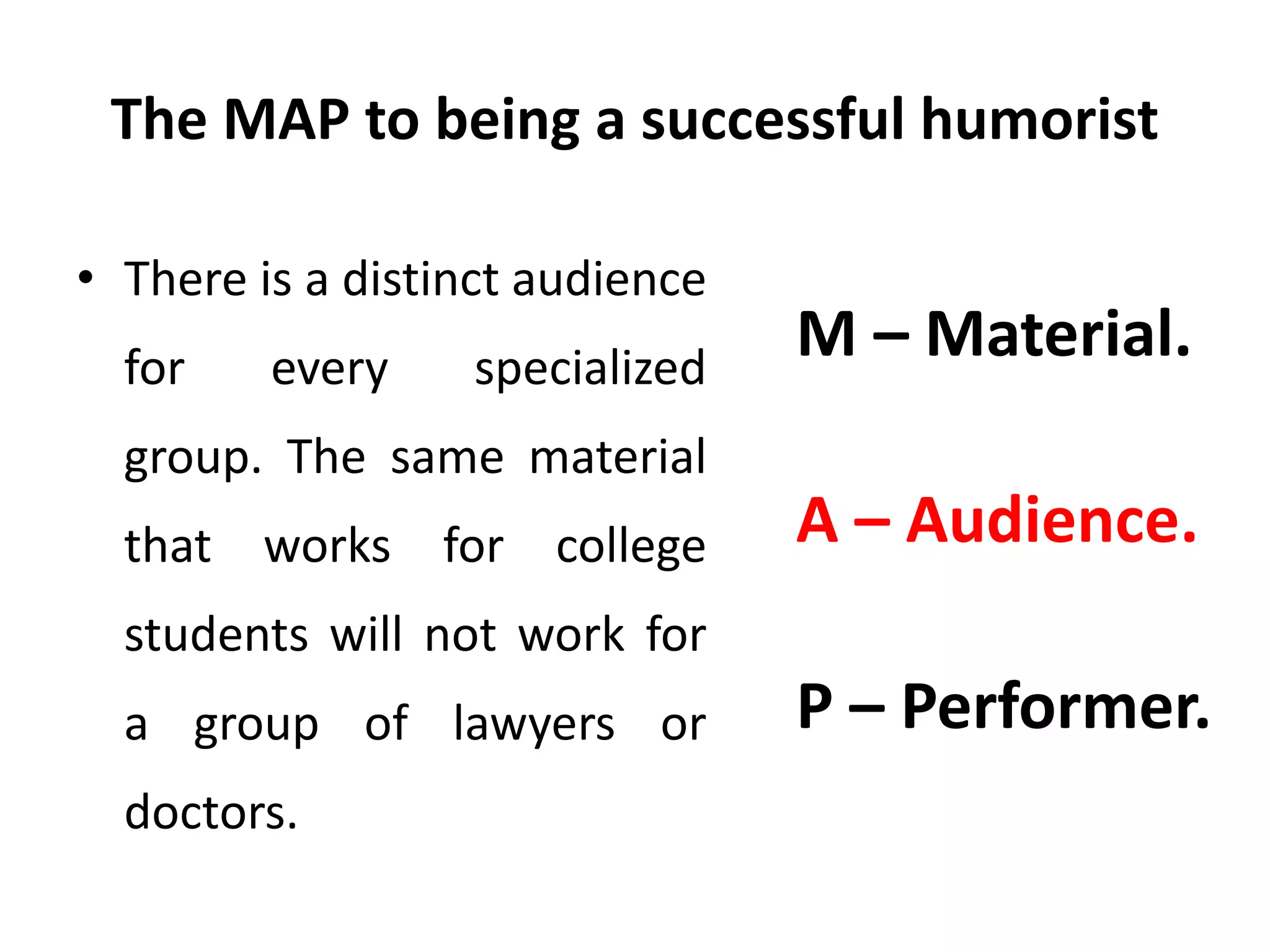The MAP to being a successful humorist
• There is a distinct audience
for every specialized
group. The same material
that works for college
students will not work for
a group of lawyers or
doctors.
M – Material.
A – Audience.
P – Performer.
 