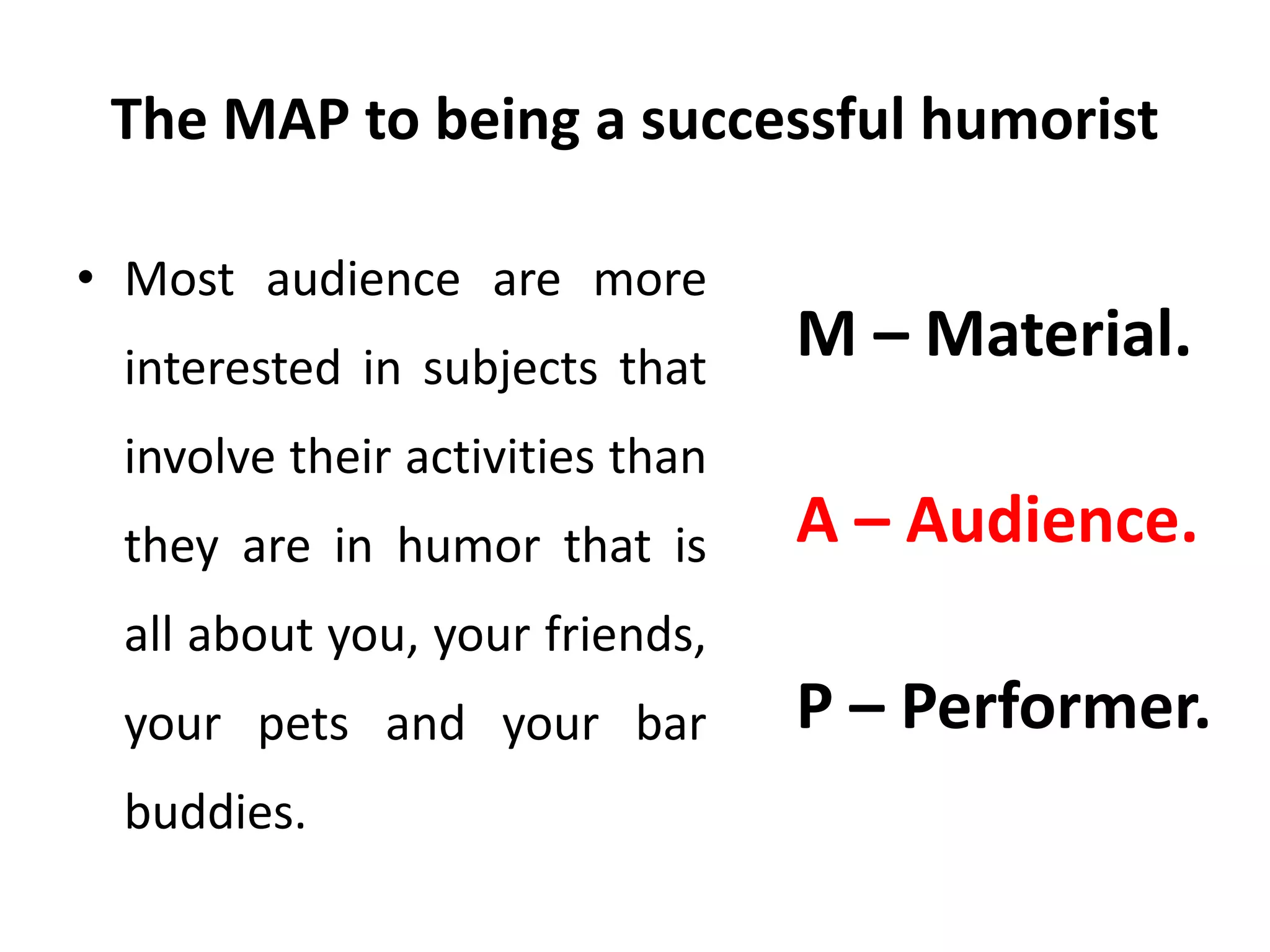 The MAP to being a successful humorist
• Most audience are more
interested in subjects that
involve their activities than
they are in humor that is
all about you, your friends,
your pets and your bar
buddies.
M – Material.
A – Audience.
P – Performer.
 