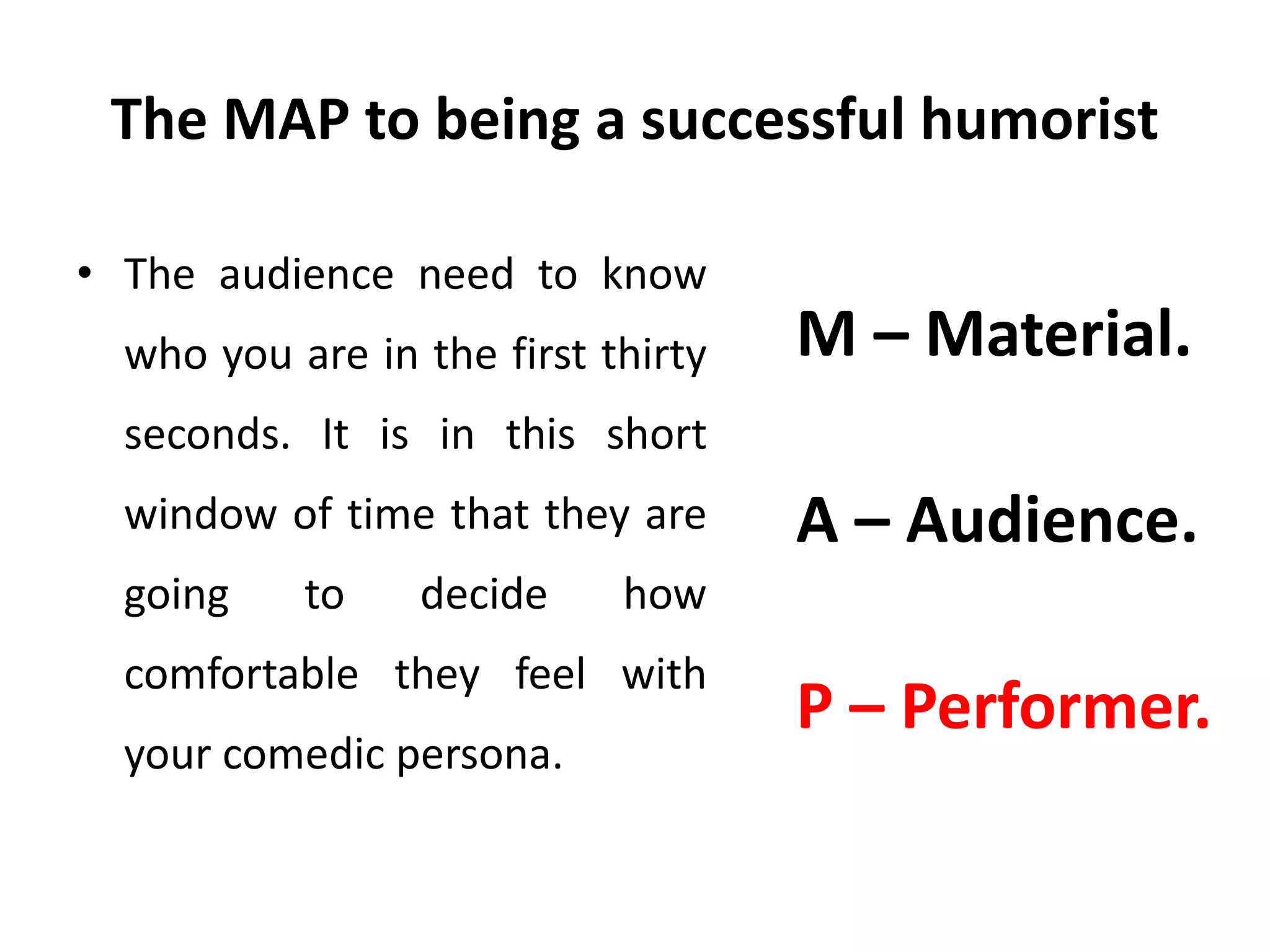 The MAP to being a successful humorist
• The audience need to know
who you are in the first thirty
seconds. It is in this short
window of time that they are
going to decide how
comfortable they feel with
your comedic persona.
M – Material.
A – Audience.
P – Performer.
 