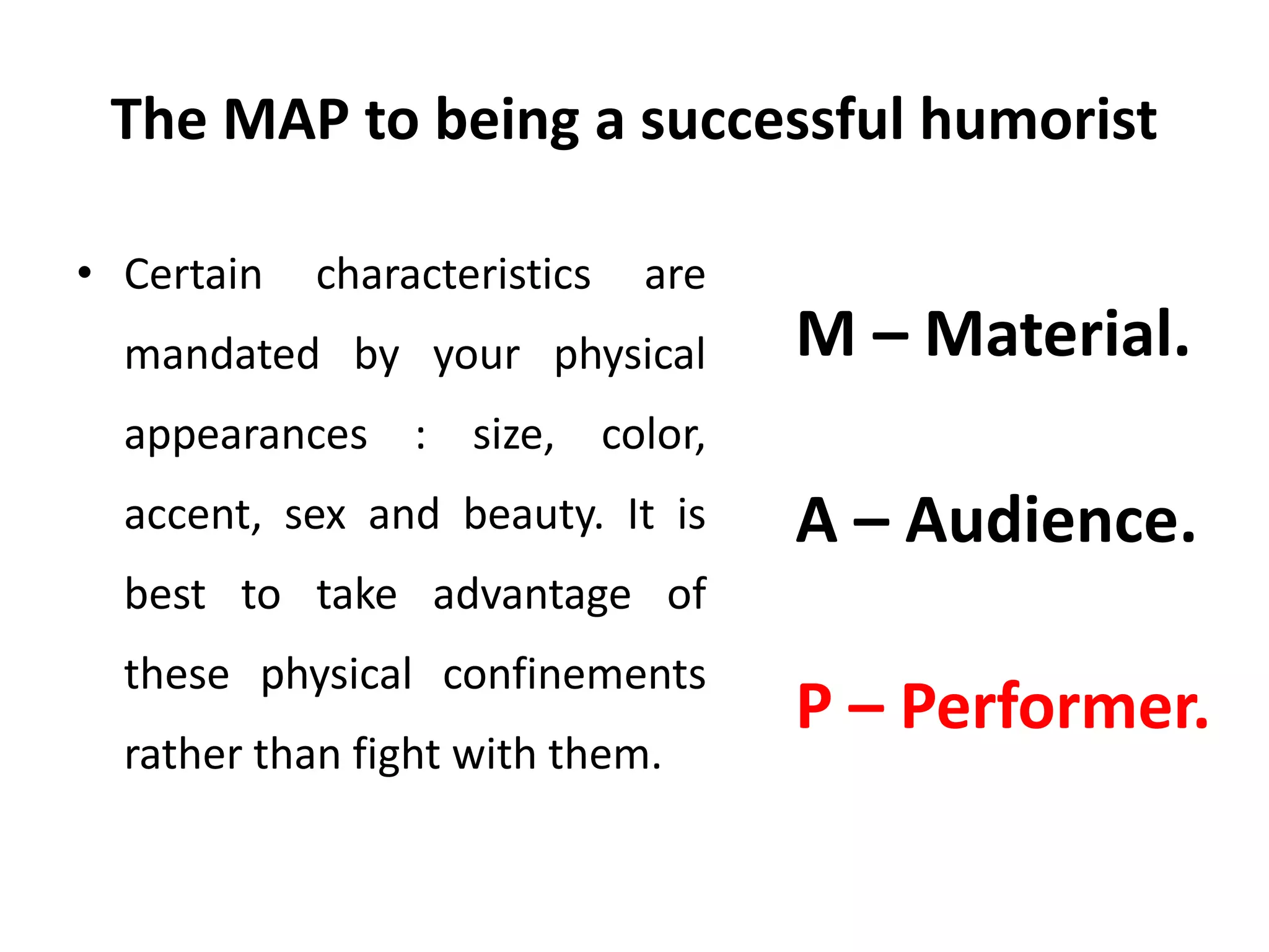 The MAP to being a successful humorist
• Certain characteristics are
mandated by your physical
appearances : size, color,
accent, sex and beauty. It is
best to take advantage of
these physical confinements
rather than fight with them.
M – Material.
A – Audience.
P – Performer.
 