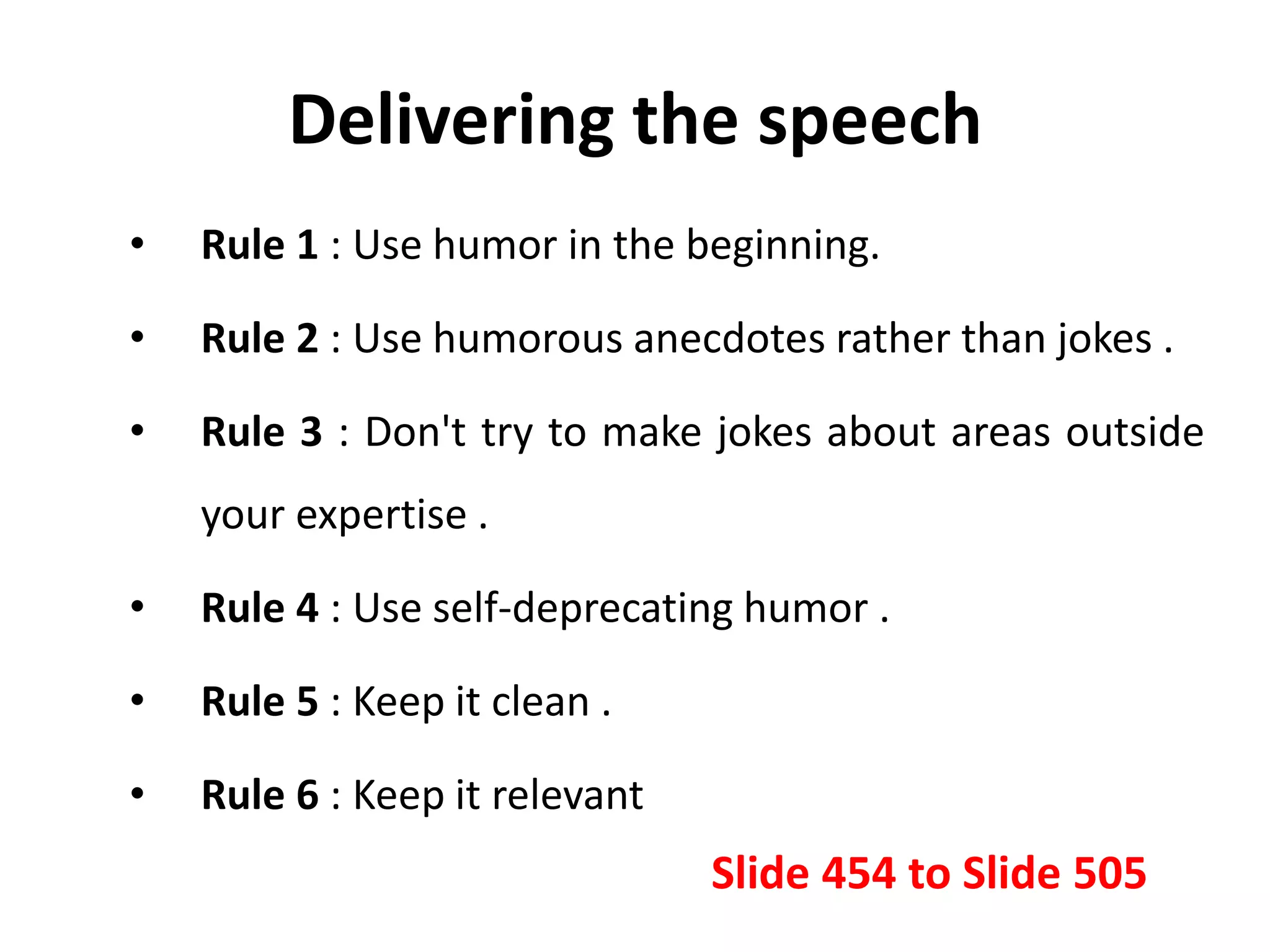 Delivering the speech
• Rule 1 : Use humor in the beginning.
• Rule 2 : Use humorous anecdotes rather than jokes .
• Rule 3 : Don't try to make jokes about areas outside
your expertise .
• Rule 4 : Use self-deprecating humor .
• Rule 5 : Keep it clean .
• Rule 6 : Keep it relevant
Slide 454 to Slide 505
 