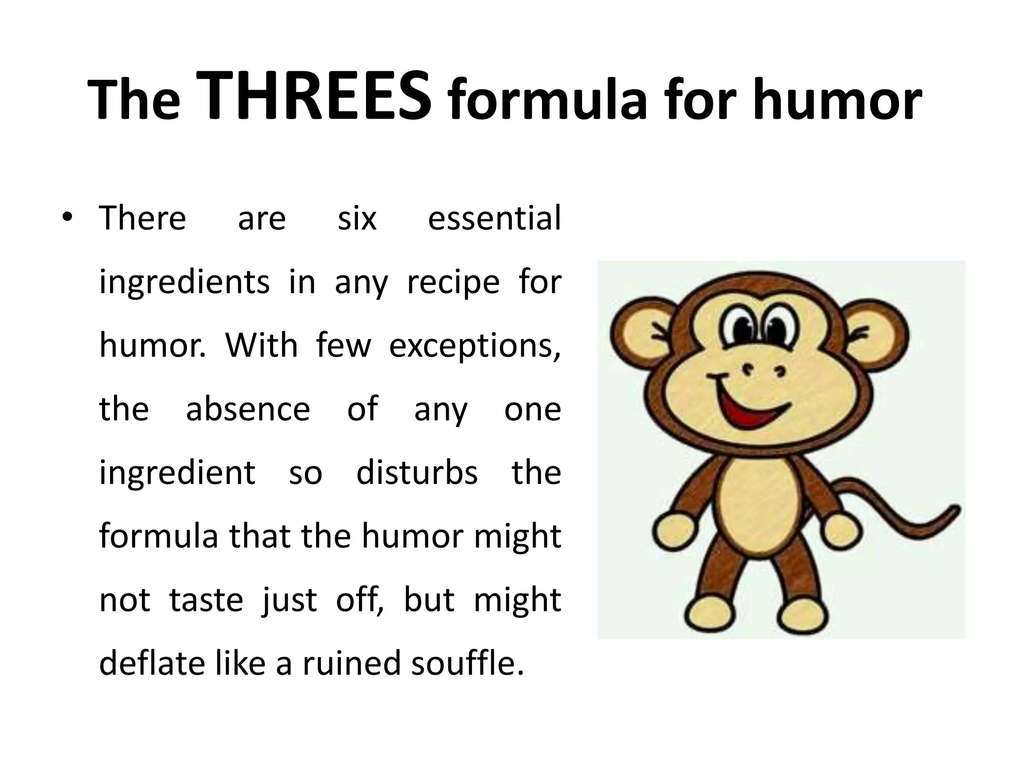 The THREES formula for humor
• There are six essential
ingredients in any recipe for
humor. With few exceptions,
the absence of any one
ingredient so disturbs the
formula that the humor might
not taste just off, but might
deflate like a ruined souffle.
 