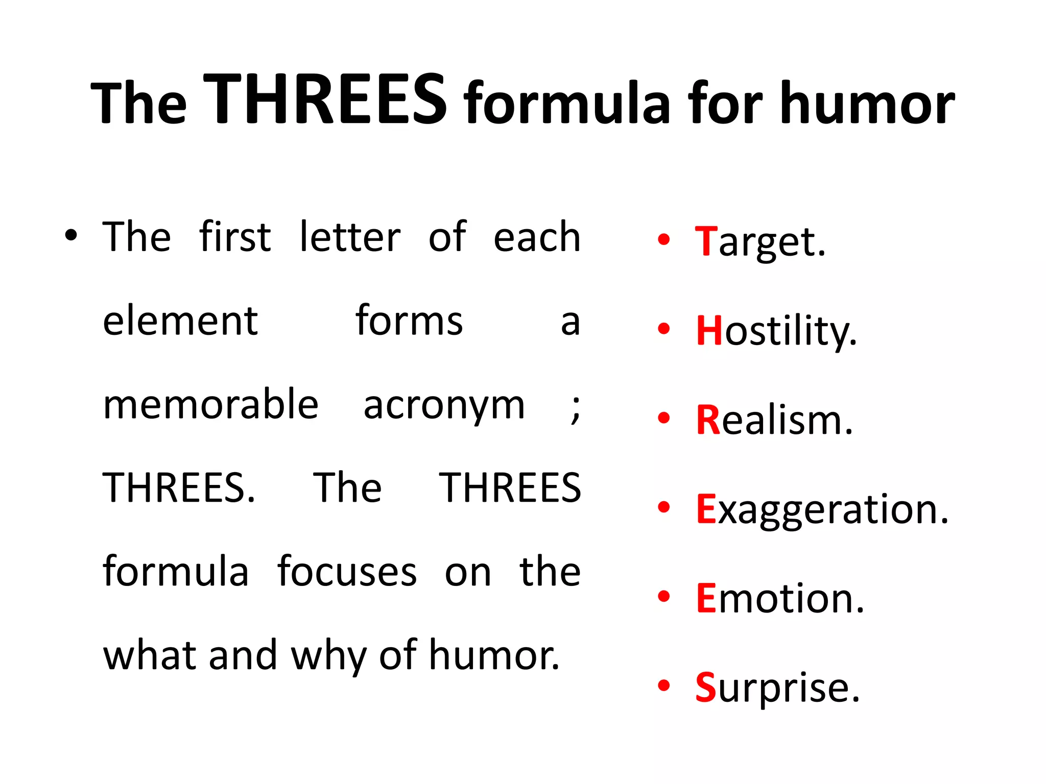 The THREES formula for humor
• The first letter of each
element forms a
memorable acronym ;
THREES. The THREES
formula focuses on the
what and why of humor.
• Target.
• Hostility.
• Realism.
• Exaggeration.
• Emotion.
• Surprise.
 