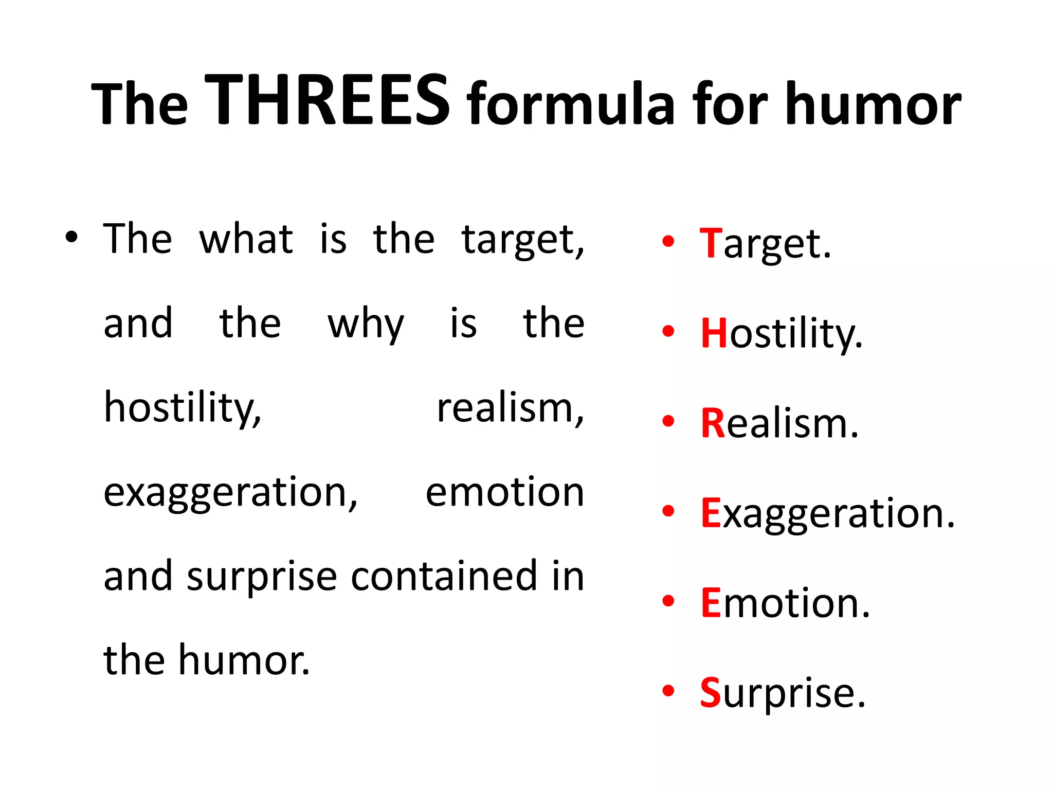 The THREES formula for humor
• The what is the target,
and the why is the
hostility, realism,
exaggeration, emotion
and surprise contained in
the humor.
• Target.
• Hostility.
• Realism.
• Exaggeration.
• Emotion.
• Surprise.
 